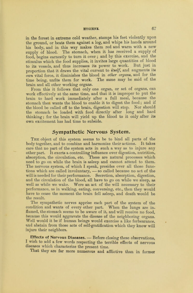in the forest in extreme cold weather, stamps his feet violently upon the ground, or beats them against a log, and whips his hands around his body, and in this way makes them red and warm with a new supply of blood. The stomach, when it has received a supply of food, begins earnestly to turn it over; and by this exercise, and the stimulus which the food supplies, it invites large quantities of blood to its vessels, and thus increases its power to work. But just in proportion that it draws the vital current to itselfy and augments its own vital force, it diminishes the blood in other organs, and for the time being, unfits them for work. The same may be said of the brain and all other working organs. From this it follows that only one organ, or set of organs, can work effectively at the same time, and that it is improper to put the brain to hard work immediately after a full meal, because the stomach then wants the blood to enable it to digest the food; and if the blood be called off to the brain, digestion will stop. Nor should the stomach be loaded with food directly after long and hard thinking; for the brain will 3deld up the blood to it only after its own excitement has had time to subside. Sympathetic Nervous System. The object of this system seems to be to bind all parts of the body together, and to combine and harmonize their actions. It takes care that no part of the system acts in such a way as to injure any other part. It exerts a controlling influence over digestion, nutrition, absorption, the circulation, etc. These are natural processes which need to go on while the brain is asleep and cannot attend to them. The nervous system, of which I speak, presides over all those func- tions which are called involuntary, — so called because no act of the will is needed for their performance. Secretion, absorption, digestion, and the circulation of the blood, all have to go on while we sleep, as well as while we wake. Were an act of the will necessary to their performance, as in walking, eating, conversing, etc., then they would have to cease the moment the brain fell asleep, and death would be the result. The sympathetic nerves apprise each part of the system of the condition and wants of every other part. When the lungs are in- flamed, the stomach seems to be aware of it, and will receive no food, because this would aggravate the disease of the neighboring organs. Well would it be if human beings would exercise a like forbearance, and abstain from those acts of self-gratification which they know will injure their neighbors. Effects of Nervous Diseases. — Before closing these observations, I wish to add a few words respecting the terrible effects of nervous diseases which characterize the present time. That they are far more numerous and afflictive than in former