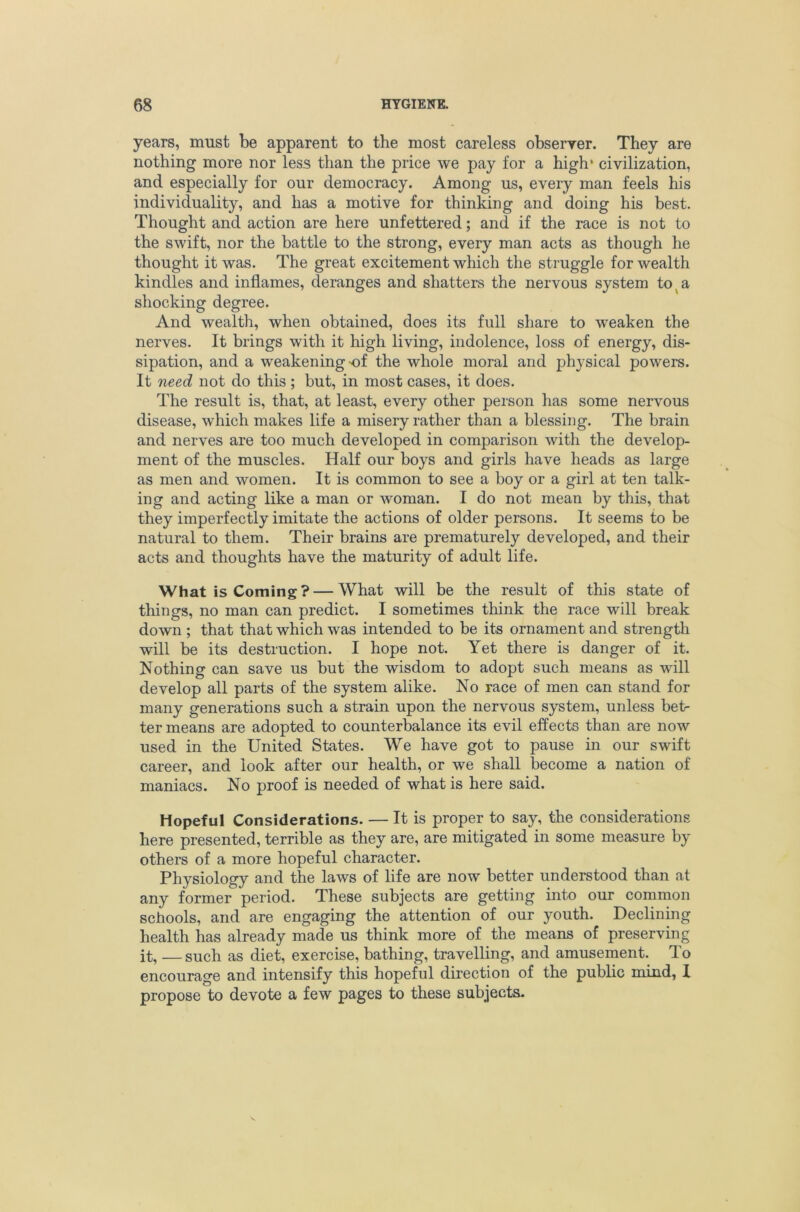 years, must be apparent to the most careless obseryer. They are nothing more nor less than the price we pay for a high* civilization, and especially for our democracy. Among us, every man feels his individuality, and has a motive for thinking and doing his best. Thought and action are here unfettered; and if the race is not to the swift, nor the battle to the strong, every man acts as though he thought it was. The great excitement which the struggle for wealth kindles and inflames, deranges and shatters the nervous system to^a shocking degree. And wealth, when obtained, does its full share to weaken the nerves. It brings with it high living, indolence, loss of energy, dis- sipation, and a weakening-of the whole moral and physical powers. It need not do this; but, in most cases, it does. The result is, that, at least, every other person has some nervous disease, which makes life a misery rather than a blessing. The brain and nerves are too much developed in comparison with the develop- ment of the muscles. Half our boys and girls have heads as large as men and women. It is common to see a boy or a girl at ten talk- ing and acting like a man or woman. I do not mean by this, that they imperfectly imitate the actions of older persons. It seems to be natural to them. Their brains are prematurely developed, and their acts and thoughts have the maturity of adult life. What is Coming? — What will be the result of this state of things, no man can predict. I sometimes think the race will break down ; that that which was intended to be its ornament and strength will be its destruction. I hope not. Yet there is danger of it. Nothing can save us but the wisdom to adopt such means as will develop all parts of the system alike. No race of men can stand for many generations such a strain upon the nervous system, unless betr ter means are adopted to counterbalance its evil effects than are now used in the United States. We have got to pause in our swift career, and look after our health, or we shall become a nation of maniacs. No proof is needed of what is here said. Hopeful Considerations. — It is proper to say, the considerations here presented, terrible as they are, are mitigated in some measure by others of a more hopeful character. Physiology and the laws of life are now better understood than at any former period. These subjects are getting into our common schools, and are engaging the attention of our youth. Declining health has already made us think more of the means of preserving it, —such as diet, exercise, bathing, travelling, and amusement. To encourage and intensify this hopeful direction of the public mind, 1 propose to devote a few pages to these subjects-