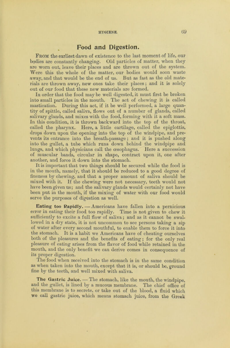Food and Digestion. From the earliest dawn of existence to the last moment of life, our bodies are constantly changing. Old particles of matter, when they are worn out, leave their places and are thrown out of the system. Were this the whole of the matter, our bodies would soon waste away, and that would be the end of us. But as fast as the old mate- rials are thrown away, new ones take their places; and it is solely out of our food that these new materials are formed. In order that the food may be well digested, it must first be broken into small particles in the mouth. The act of chewing it is called mastication. During this act, if it be well performed, a large quan- tity of spittle, called saliva, flows out of a number of glands, called salivary glands, and mixes with the food, forming wdth it a soft mass. In tliis condition, it is tlmown backward into the top of tlie throat, called the pharynx. Here, a little cartilage, called the epiglottis, drops down upon the opening into the top of the windpipe, and pre- vents its entrance into the breath-passage ; and it is pushed along into the gullet, a tube which runs down behind the windpipe and lungs, and which physicians call the oesophagus. Here a succession of muscular bands, circular in shape, contract upon it, one after another, and force it down into the stomach. It is important that two things should be secured while the food is in the mouth, namely, that it should be reduced to a good degree of fineness by chewing, and that a proper amount of saliva should be mixed with it. If the chewing were not necessary, teeth would not have been given us; and the salivary glands would certainly not have been put in the mouth, if the mixing of water with our food would serve the purposes of digestion as well. Eating too Rapidly.—Americans have fallen into a pernicious error in eating their food too rapidly. Time is not given to chew it sufficiently to excite a full flow of saliva; and as it cannot be swal- lowed in a dry state, it is not uncommon to see persons taking a sip of water after every second mouthful, to enable them to force it into the stomach. It is a habit we Americans have of cheating ourselves both of the pleasures and the benefits of eating; for the only real pleasure of eating arises from the flavor of food while retained in the mouth, and the only benefit we can derive comes in consequence of its proper digestion. The food when received into the stomach is in the same condition as when taken into the mouth, except that it is, or should be, ground fine by the teeth, and well mixed with saliva. The Gastric Juice. — The stomach, like the mouth, the windpipe, and the gullet, is lined by a mucous membrane. The chief office of this membrane is to secrete, or take out of the blood, a fluid which we call gastric juice, which means stomach juice, from the Greek