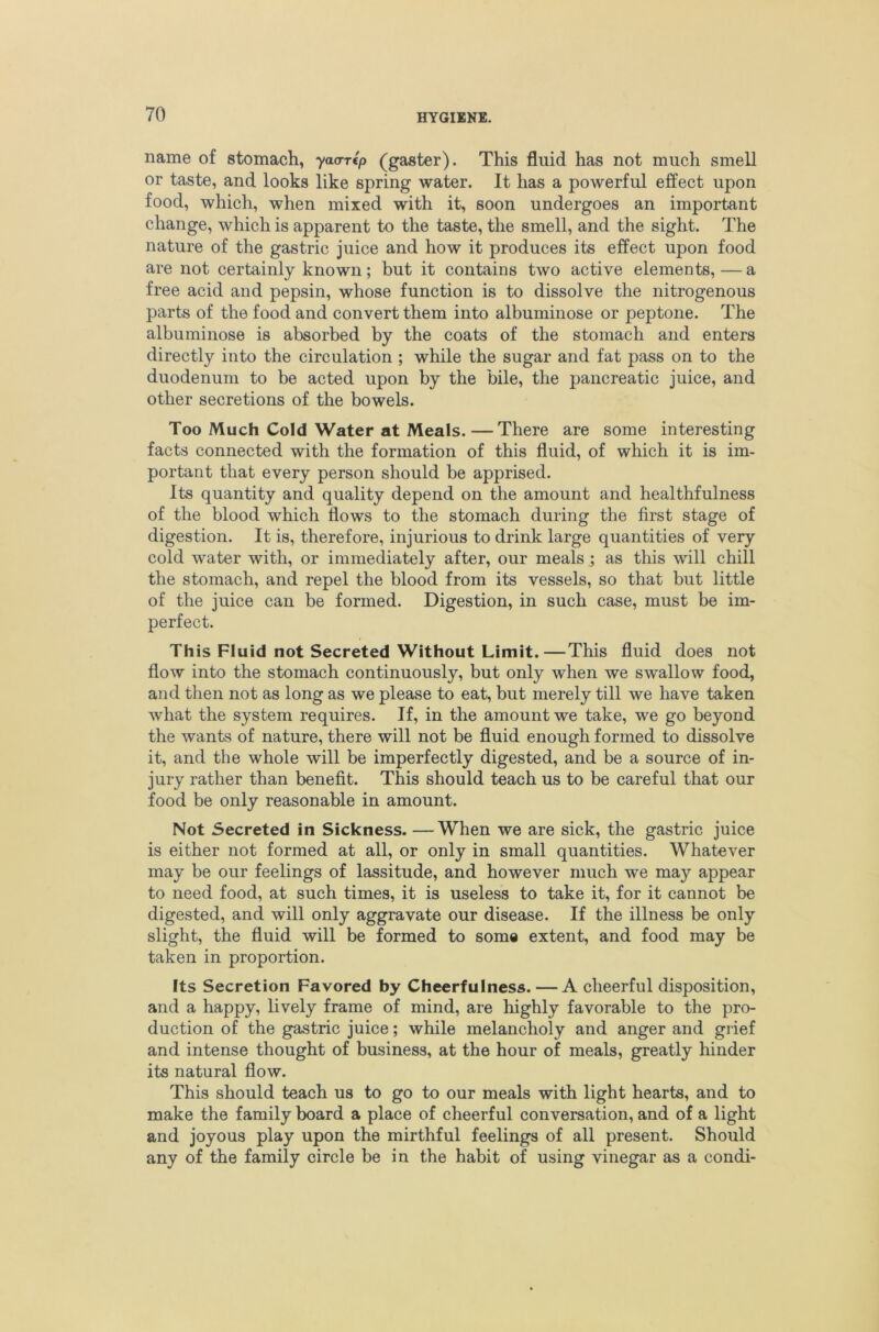 name of stomach, yaa-rlp (gaster). This fluid has not much smell or taste, and looks like spring water. It has a powerful effect upon food, which, when mixed with it, soon undergoes an important change, which is apparent to the taste, the smell, and the sight. The nature of the gastric juice and how it produces its effect upon food are not certainly known; but it contains two active elements,—a free acid and pepsin, whose function is to dissolve the nitrogenous parts of the food and convert them into albuminose or peptone. The albuminose is absorbed by the coats of the stomach and enters directly into the circulation ; while the sugar and fat pass on to the duodenum to be acted upon by the bile, the pancreatic juice, and other secretions of the bowels. Too Much Cold Water at Meals. —There are some interesting facts connected with the formation of this fluid, of which it is im- portant that every person should be apprised. Its quantity and quality depend on the amount and healthfulness of the blood which flows to the stomach during the first stage of digestion. It is, therefore, injurious to drink large quantities of very cold water with, or immediately after, our meals ; as this will chill the stomach, and repel the blood from its vessels, so that but little of the juice can be formed. Digestion, in such case, must be im- perfect. This Fluid not Secreted Without Limit.—This fluid does not flow into the stomach continuously, but only when we swallow food, and then not as long as we please to eat, but merely till we have taken what the system requires. If, in the amount we take, we go beyond the wants of nature, there will not be fluid enough formed to dissolve it, and the whole will be imperfectly digested, and be a source of in- jury rather than benefit. This should teach us to be careful that our food be only reasonable in amount. Not Secreted in Sickness. —When we are sick, the gastric juice is either not formed at all, or only in small quantities. Whatever may be our feelings of lassitude, and however much we may appear to need food, at such times, it is useless to take it, for it cannot be digested, and will only aggravate our disease. If the illness be only slight, the fluid will be formed to some extent, and food may be taken in proportion. Its Secretion Favored by Cheerfulness. — A cheerful disposition, and a happy, lively frame of mind, are highly favorable to the pro- duction of the gastric juice; while melancholy and anger and grief and intense thought of business, at the hour of meals, greatly hinder its natural flow. This should teach us to go to our meals with light hearts, and to make the family board a place of cheerful conversation, and of a light and joyous play upon the mirthful feelings of all present. Should any of the family circle be in the habit of using vinegar as a condi-
