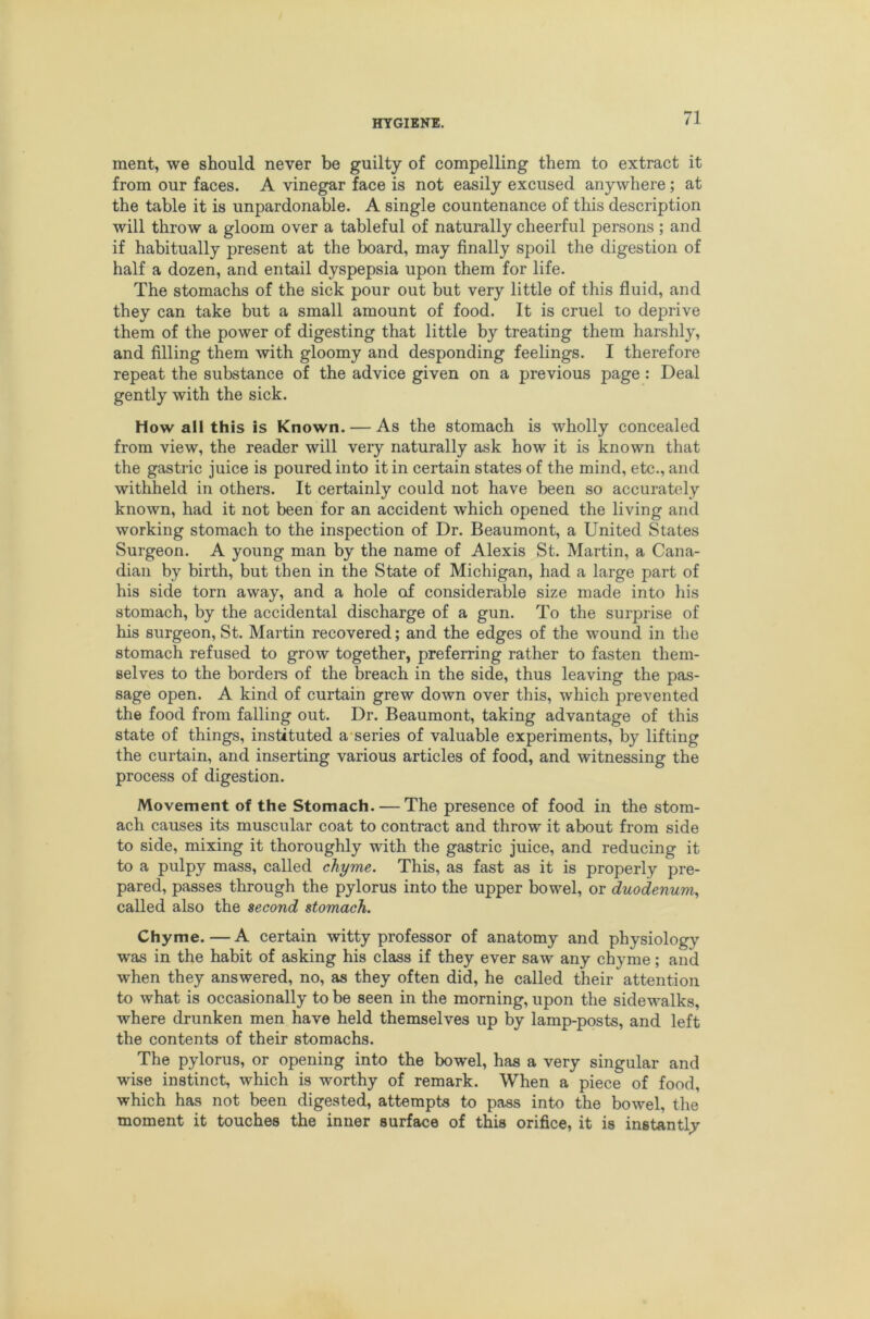 ment, we should never be guilty of compelling them to extract it from our faces. A vinegar face is not easily excused anywhere; at the table it is unpardonable. A single countenance of this description will throw a gloom over a tableful of naturally cheerful persons; and if habitually present at the board, may finally spoil the digestion of half a dozen, and entail dyspepsia upon them for life. The stomachs of the sick pour out but very little of this fluid, and they can take but a small amount of food. It is cruel to deprive them of the power of digesting that little by treating them harshly, and filling them with gloomy and desponding feelings. I therefore repeat the substance of the advice given on a previous page: Deal gently with the sick. How all this is Known. — As the stomach is wholly concealed from view, the reader will very naturally ask how it is known that the gastric juice is poured into it in certain states of the mind, etc., and withheld in others. It certainly could not have been so accurately known, had it not been for an accident which opened the living and working stomach to the inspection of Dr. Beaumont, a United States Surgeon. A young man by the name of Alexis St. Martin, a Cana- dian by birth, but then in the State of Michigan, had a large part of his side torn away, and a hole of considerable size made into his stomach, by the accidental discharge of a gun. To the surprise of his surgeon, St. Martin recovered; and the edges of the wound in the stomach refused to grow together, preferring rather to fasten them- selves to the borders of the breach in the side, thus leaving the pas- sage open. A kind of curtain grew down over this, which prevented the food from falling out. Dr. Beaumont, taking advantage of this state of things, instituted a-series of valuable experiments, by lifting the curtain, and inserting various articles of food, and witnessing the process of digestion. Movement of the Stomach. — The presence of food in the stom- ach causes its muscular coat to contract and throw it about from side to side, mixing it thoroughly with the gastric juice, and reducing it to a pulpy mass, called chyme. This, as fast as it is properly pre- pared, passes through the pylorus into the upper bowel, or duodenum., called also the second stomach. Chyme.—A certain witty professor of anatomy and physiology was in the habit of asking his class if they ever saw any chyme; and when they answered, no, as they often did, he called their attention to what is occasionally to be seen in the morning, upon the sidewalks, where drunken men have held themselves up by lamp-posts, and left the contents of their stomachs. The pylorus, or opening into the bowel, has a very singular and wise instinct, which is worthy of remark. When a piece of food, which has not been digested, attempts to pass into the bowel, the moment it touches the inner surface of this orifice, it is instantly