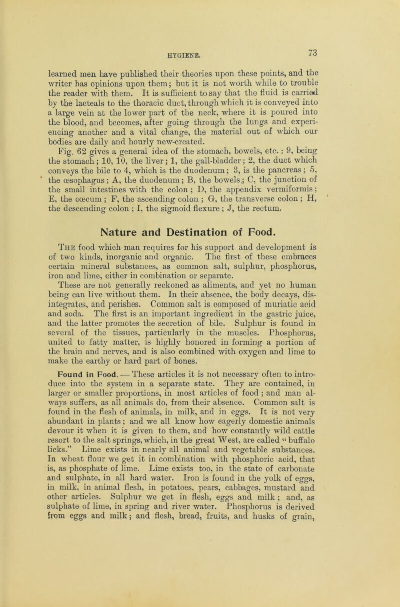 learned men have published their theories upon these points, and the writer has opinions upon them; but it is not worth while to trouble the reader with them. It is sufficient to say that the fluid is carried by the lacteals to the thoracic duct, through which it is conveyed into a large vein at the lower part of the neck, where it is poured into the blood, and becomes, after going through the lungs and experi- encing another and a vital change, the material out of which our bodies are daily and hourly new-created. Fig. 62 gives a general idea of the stomach, bowels, etc. : 9, being the stomach; 10, 10, the liver; 1, the gall-bladder; 2, the duct which conveys the bile to 4, which is the duodenum; 3, is the pancreas; 5, the oesophagus; A, the duodenum; B, the bowels.; C, the junction of the small intestines with the colon ; D, the appendix vermiformis; E, the coecum ; F, the ascending colon ; G, the transverse colon ; H, the descending colon ; I, the sigmoid flexure; J, the rectum. Nature and Destination of Food. The food which man requires for his support and development is of two kinds, inorganic and organic. The first of these embraces certain mineral substances, as common salt, sulphur, phosphorus, iron and lime, either in combination or separate. These are not generally reckoned as aliments, and yet no human being can live without them. In their absence, the body decays, dis- integrates, and perishes. Common salt is composed of muriatic acid and soda. The first is an important ingredient in the gastric juice, and the latter promotes the secretion of bile. Sulphur is found in several of the tissues, particularly in the muscles. Phosphorus, united to fatty matter, is highly honored in forming a portion of the brain and nerves, and is also combined with oxygen and lime to make the earthy or hard part of bones. Found in Food. — These articles it is not necessary often to intro- duce into the system in a separate state. They are contained, in larger or smaller proportions, in most articles of food ; and man al- ways suffers, as all animals do, from their absence. Common salt is found in the flesh of animals, in milk, and in eggs. It is not very abundant in plants; and we all know how eagerly domestic animals devour it when it is given to them, and how constantly wild cattle resort to the salt springs, which, in the great West, are called “ buffalo licks.” Lime exists in nearly all animal and vegetable substances. In wheat flour we get it in combination with phosphoric acid, that is, as phosphate of lime. Lime exists too, in the state of carbonate and sulphate, in all hard water. Iron is found in the yolk of eggs, in milk, in animal flesh, in potatoes, pears, cabbages, mustard and other articles. Sulphur we get in flesh, eggs and milk ; and, as sulphate of lime, in spring and river water. Phosphorus is derived from eggs and milk; and flesh, bread, fruits, and husks of grain,