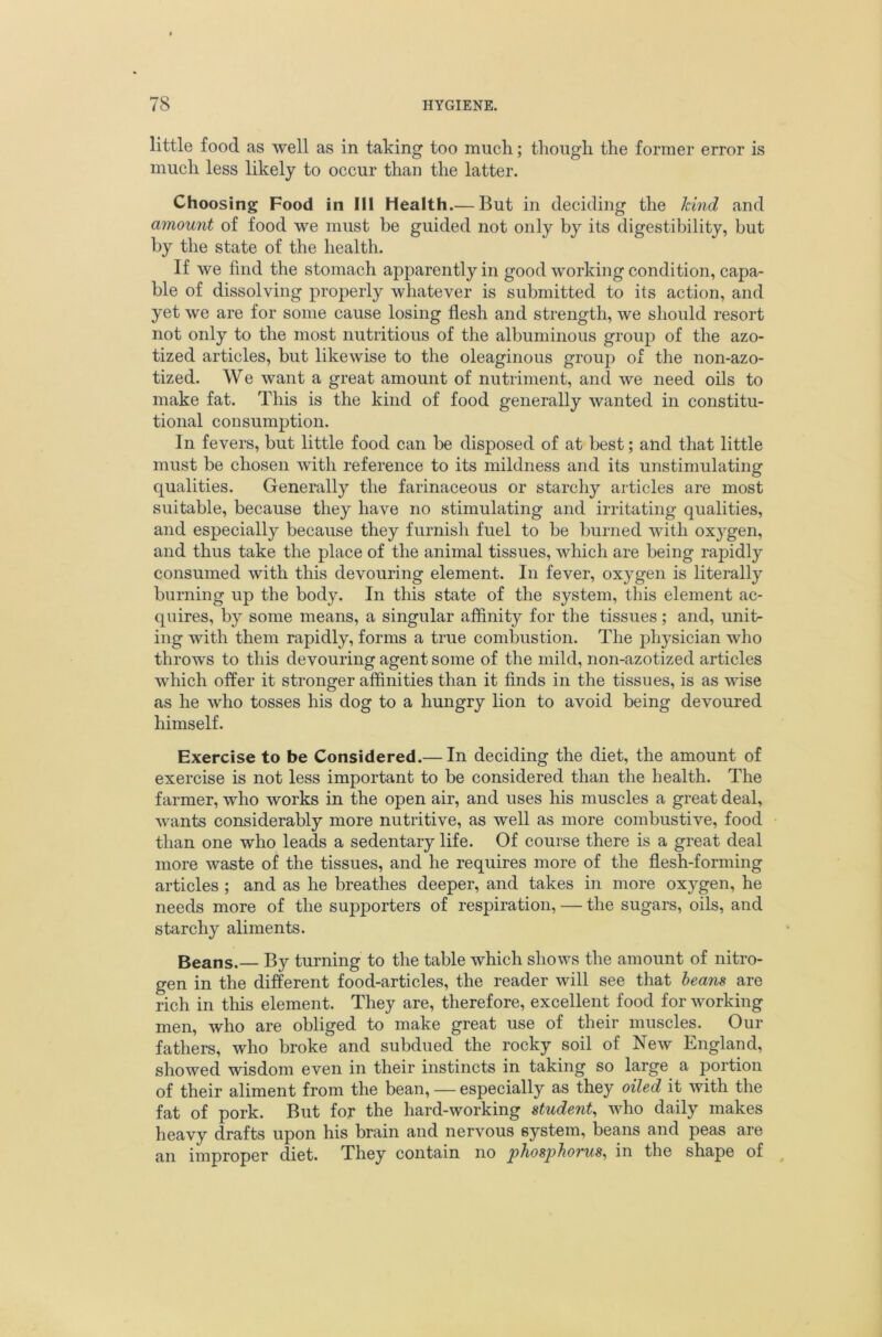 little food as well as in taking too much; though the former error is much less likely to occur than the latter. Choosing Food in 111 Health.— But in deciding the kind and amou7it of food we must be guided not only by its digestibility, but by the state of the health. If we find the stomach apparently in good working condition, capa- ble of dissolving properly whatever is submitted to its action, and yet we are for some cause losing flesh and strength, we should resort not only to the most nutritious of the albuminous group of the azo- tized articles, but likewise to the oleaginous group of the non-azo- tized. We want a great amount of nutriment, and we need oils to make fat. This is the kind of food generally wanted in constitu- tional consumption. In fevers, but little food can be disposed of at best; and that little must be chosen with reference to its mildness and its unstimulating qualities. Generally the farinaceous or starchy articles are most suitable, because they have no stimulating and irritating qualities, and especially because they furnish fuel to be burned with oxygen, and thus take the place of the animal tissues, which are being rapidly consumed with this devouring element. In fever, oxygen is literally burning up the body. In this state of the system, this element ac- quires, by some means, a singular affinity for the tissues; and, unit- ing with them rapidly, forms a true combustion. The j^hysician who throws to this devouring agent some of the mild, non-azotized articles which offer it stronger affinities than it flnds in the tissues, is as wise as he who tosses his dog to a hungry lion to avoid being devoured himself. Exercise to be Considered.— In deciding the diet, the amount of exercise is not less important to be considered than the health. The farmer, who works in the open air, and uses his muscles a great deal, wants considerably more nutritive, as well as more combustive, food than one who leads a sedentary life. Of course there is a great deal more waste of the tissues, and he requires more of the flesh-forming articles ; and as he breathes deeper, and takes in more oxygen, he needs more of the supporters of respiration, — the sugars, oils, and starchy aliments. Beans.— By turning to the table which shows the amount of nitro- gen in the different food-articles, the reader will see that beans are rich in this element. They are, therefore, excellent food for working men, who are obliged to make great use of their muscles. Our fathers, who broke and subdued the rocky soil of New England, showed wisdom even in their instincts in taking so large a portion of their aliment from the bean, — especially as they oiled it with the fat of pork. But for the hard-working student, who daily makes heavy drafts upon his brain and nervous system, beans and peas are an improper diet. They contain no phosphovus, in the shape of