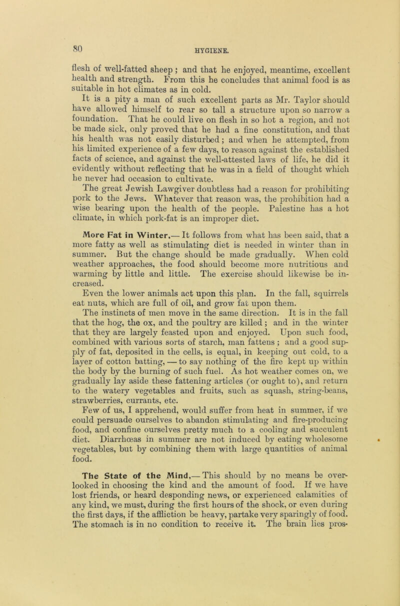 so flesh of well-fatted sheep ,* and that he enjoyed, meantime, excellent health and strength. From this he concludes that animal food is as suitable in hot climates as in cold. It is a pity a man of such excellent parts as Mr. Taylor should have allowed himself to rear so tall a structure upon so narrow a foundation. That he could live on flesh in so hot a region, and not be made sick, only proved that he had a fine constitution, and that his health was not easily disturbed; and when he attempted, from his limited experience of a few days, to reason against the estabhshed facts of science, and against the well-attested laws of life, he did it evidently without reflecting that he was in a field of thought which be never had occasion to cultivate. The great Jewish Lawgiver doubtless had a reason for prohibiting pork to the Jews. Whatever that reason was, the prohibition had a wise bearing upon the health of the people. Palestine has a hot climate, in which pork-fat is an improper diet. More Fat in Winter,— It follows from what has been said, that a more fatty as well as stimulating diet is needed in winter than in summer. But the change should be made gradually. When cold weather approaches, the food should become more nutritious and warming by little and little. The exercise should likewise be in- creased. Even the lower animals act upon this plan. In the fall, squirrels eat nuts, which are full of oil, and grow fat upon them. The instincts of men move in the same direction. It is in the fall that the hog, the ox, and the poultry are killed ; and in the winter that they are largely feasted upon and enjoyed. Upon such food, combined with various sorts of starch, man fattens ; and a good sup- ply of fat, deposited in the cells, is equal, in keeping out cold, to a layer of cotton batting, — to say nothing of the fire kept up within the body by the burning of such fuel. As hot weather comes on, we gradually lay aside these fattening articles (or ought to), and return to the watery vegetables and fruits, such as squash, string-beans, strawberries, currants, etc. Few of us, I apprehend, would suffer from heat in summer, if we could persuade ourselves to abandon stimulating and fire-producing food, and confine ourselves pretty much to a cooling and succulent diet. Diarrhoeas in summer are not induced by eating wholesome vegetables, but by combining them with large quantities of animal food. The State of the Mind,— This should by no means be over- looked in choosing the kind and the amount of food. If we have lost friends, or heard desponding news, or experienced calamities of any kind, we must, during the first hours of the shock, or even during the first days, if the affliction be heavy, partake very sparingly of food. The stomach is in no condition to receive it. The brain lies pros-