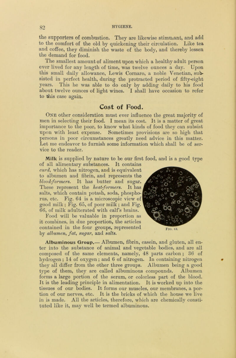 the supporters of combustion. They are likewise stimuiant, and add to the comfort of the old by quickening their circulation. Like tea and coffee, they diminish the waste of the body, and thereby lessen the demand for food. The smallest amount of aliment upon which a healthy adult person ever lived for any length of time, was twelve ounces a day. Upon this small daily allowance, Lewis Cornaro, a noble Venetian, sub- sisted in perfect health, during the protracted period of fifty-eight years. This he was able to do only by adding daily to his food about twelve ounces of light wines. I shall have occasion to refer to tins case again. Cost of Food. One other consideration must ever influence the great majority of men in selecting their food. I mean its cost. It is a matter of great importance to the poor, to know what kinds of food they can subsist upon with least expense. Sometimes provisions are so high that persons in poor circumstances greatly need advice in this matter. Let me endeavor to furnish some information which shall be of ser- vice to the reader. Milk is supplied by nature to be our first food, and is a good type of all alimentary substances. It contains cu7’d^ wliicb has nitrogen, and is equivalent to albumen and fibrin, and represents the hlood-formers. It has butter and sugar. These represent the heat-formers. It has salts, which contain potash, soda, phospho- rus, etc. Fig. 64 is a microscopic view of good milk ; Fig. 65, of poor milk ; and Fig. 66, of milk adulterated with calf’s brains. Food will be valuable in proportion as it combines, in due proportion, the articles contained in the four groups, represented by albumen., fat., sugar., and salts. Albuminous Group.— Albumen, fibrin, casein, and gluten, all en- ter into the substance of animal and vegetable bodies, and are all composed of the same elements, namely, 48 parts carbon ; 36 of hydrogen; 14 of oxygen; and 6 of nitrogen. In containing nitrogen they all differ from the other three groups. Albumen being a good type of them, they are called albuminous compounds. Albumen forms a large portion of the serum, or colorless part of the blood. It is the leading principle in alimentation. It is worked up into the tissues of our bodies. It forms our muscles, our membranes, a por- tion of our nerves, etc. It is the bricks of which the house we live in is made. All the articles, therefore, which are chemically consti- tuted like it, may well be termed albuminous.