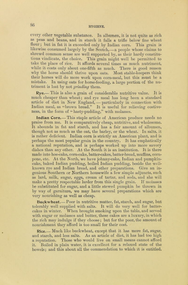 HYGIENE. every other vegetable substance. In albumen, it is not quite as rich as peas and beans, and in starch it falls a trifle below fine wheat flour; but in fat it is exceeded only by Indian corn. This grain is likewise consumed largely by the Scotch,— a people whose claims to shrewd common sense are well supported by, as their hardy constitu- tions vindicate, the choice. This grain might well be permitted to take the place of rice. It affords several times as much nutriment, while it costs only about one-fifth as much. There is good reason why the horse should thrive upon oats. Most stable-keepers think their horses will do more work upon corn-meal, but this must be a mistake. In using oats for horse-feeding, a large portion of the nu- triment is lost by not grinding them. Rye.— This is also a grain of considerable nutritive value. It is much cheaper than wheat; and rye meal has long been a standard article of diet in New England, — particularly in connection with Indian meal, as “brown bread.” It is useful for relieving costive- ness, in the form of “ hasty-pudding,” with molasses. Indian Corn.— This staple article of American produce needs no praise from me. It is comparatively cheap, nutritive, and wholesome. It abounds in fat and starch, and has a fair amount of albumen, though not as much as the oat, the barley, or the wheat. In salts, it is rather deficient. Indian corn is strictly an American plant, and is perhaps the most popular grain in the country. It has emphatically a national reputation, and is perhaps worked up into more savory dishes than any other. At the South it is an institution. It is there made into hoe-cake, corn-cake, batter-cakes, batter-bread, muffins, corn- pone, etc. At the North, we have johnny-cake, Indian and pumpkin- cake, baked Indian pudding, boiled Indian pudding, beside the well- known rye and Indian bread, and other preparations. Give an in- genious Southern or Northern housewife a few simple adjuncts, such as lard, milk, sugar, eggs, cream of tartar, and soda, and she will make a pretty respectable larder from this single grain. If molasses be substituted for sugar, and a little stewed pumpkin be thrown in by way of garniture, we may have several preparations which are very nourishing as well as cheap. Buckwheat.— Poor in nutritive matter, fat, starch, and sugar, but tolerably well supplied with salts. It will do very well for batter- cakes in winter. When brought smoking upon the table, and served with sugar or molasses and butter, these cakes are a luxury, in which the rich may indulge if they choose ; but for the poor, the amount of nourishment they afford is too small for their cost. Rice.— Much like buckwheat, except that it has more fat, sugar, and starch, and less salts. As an article of diet, it has had too high a reputation. Those who would live on small means cannot afford it. Boiled in plain water, it is excellent for a relaxed state of the bowels; and this about all the commendation to wliich it is entitled.