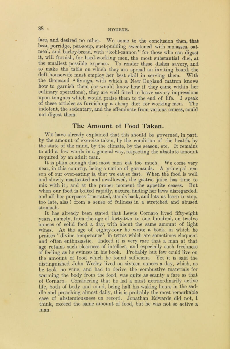 fare, and desired no other. We come to the conclusion then, that bean-porridge, pea-soup, suet-pudding sweetened with molasses, oat* meal, and barley-bread, with “ kohl-cannon ” for those who can digesi it, will furnish, for hard-working men, the most substantial diet, at the smallest possible expense. To render these dishes savory, and to make the table on which they are spread an inviting board, the deft housewife must employ her best skill in serving them. With the thousand “ fixings, with which a New England matron knows how to garnish them (or would know how if they came within her culinary operations), they are well fitted to leave savory impressions upon tongues which would praise them to the end of life. I speak of these articles as furnishing a cheap diet for working men. The indolent, the sedentary, and the effeminate from various causes, could not digest them. The Amount of Food Taken. We have already explained that this should be governed, in part, by the amount of exercise taken, by the condition of the health, by the state of the mind, by the climate, by the season, etc. It remains to add a few words in a general way, respecting the absolute amount required by an adult man. It is plain enough that most men eat too much. We come very near, in this country, being a nation of gormands. A principal rea- son of our over-eating is, that we eat so fast. When the food is well and slowly masticated and swallowed, the gastric juice has time to mix with it; and at the proper moment the appetite ceases. But when our food is bolted rapidly, nature, finding her laws disregarded, and all her purposes frustrated, stands back, and lets us learn to stop, too late, alas! from a sense of fullness in a stretched and abused stomach. It has already been stated that Lewis Cornaro lived fifty-eight years, namely, from the age of forty-two to one hundred, on twelve ounces of solid food a day, with about the same amount of light wines. At the age of eighty-four he wrote a book, in which he praises “divine temperance” in terms which are sometimes eloquent and often enthusiastic. Indeed it is very rare that a man at that age retains such clearness of intellect, and especially such freshness of feeling as he evinces in his book. Probably but few could live on the amount of food which he found sufficient. Yet it is said the distinguished John Wesley lived on sixteen ounces a day, which, as he took no wine, and had to derive the combustive materials for warming the body from the food, was quite as scanty a fare as that of Cornaro. Considering that he led a most extraordinarily active life, both of body and mind, being half his waking hours in the sad- dle and preaching almost daily, this is probably the most remarkable case of abstemiousness on record. Jonathan Edwards did not, I think, exceed the same amount of food, but he was not so active a man.