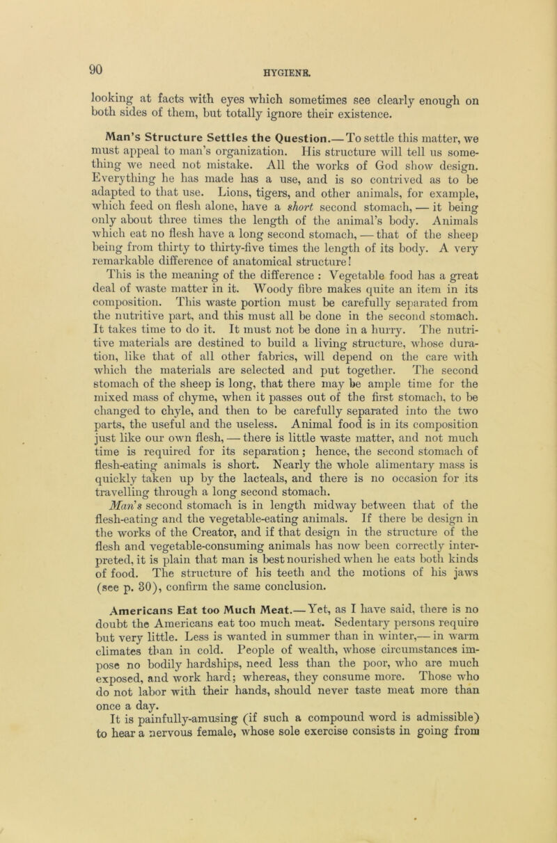looking at facts with eyes which sometimes see clearly enough on both sides of them, but totally ignore their existence. Man’s Structure Settles the Question.— To settle this matter, we must appeal to man’s organization. His structure will tell us some- thing we need not mistake. All the works of God show design. Everything he has made has a use, and is so contrived as to be adapted to that use. Lions, tigers, and other animals, for example, which feed on flesh alone, have a short second stomach, — it being only about three times the length of the animal’s body. Animals which eat no flesh have a long second stomach, — that of the sheep being from thirty to tliirty-five times the length of its body. A very remarkable difference of anatomical structure! This is the meaning of the difference : Vegetable food has a great deal of waste matter in it. Woody fibre makes quite an item in its composition. This waste portion must be carefully separated from the nutritive part, and this must all be done in the second stomach. It takes time to do it. It must not be done in a hurry. The nutri- tive materials are destined to build a living structure, whose dura- tion, like that of all other fabrics, will depend on the care with which the materials are selected and put together. The second stomach of the sheep is long, that there may be ample time for the mixed mass of chyme, when it passes out of the first stomach, to be changed to chyle, and then to be carefully separated into the two parts, the useful and the useless. Animal food is in its composition just like our own flesh, — there is little waste matter, and not much time is required for its separation; hence, the second stomach of flesh-eating animals is short. Nearly the whole alimentary mass is quickly taken up by the lacteals, and there is no occasion for its travelling through a long second stomach. MarCs second stomach is in length midway between that of the flesh-eating and the vegetable-eating animals. If there be design in the works of the Creator, and if that design in the structure of the flesh and vegetable-consuming animals has now been correctly inter- preted, it is plain that man is best nourished when he eats both kinds of food. The structure of his teeth and the motions of his jaws (see p. 30), confirm the same conclusion. Americans Eat too Much Meat.— Yet, as I have said, there is no doubt the Americans eat too much meat. Sedentary persons require but very little. Less is wanted in summer than in winter,— in warm climates than in cold. People of wealth, whose circumstances im- pose no bodily hardships, need less than the poor, who are much exposed, and work hard; whereas, they consume more. Those who do not labor with their hands, should never taste meat more than once a day. It is painfully-amusing (if such a compound word is admissible) to hear a nervous female, whose sole exercise consists in going from