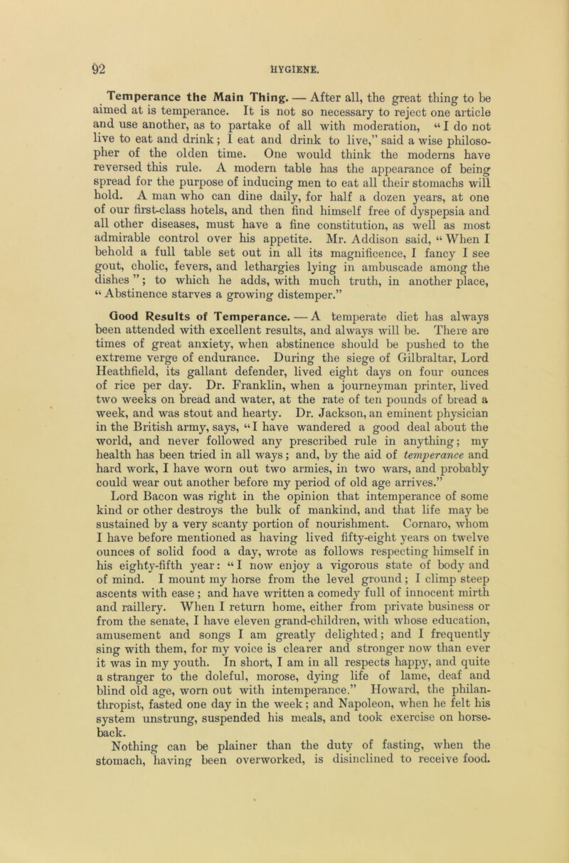 ^ Temperance the Main Thing. — After all, the great thing to be aimed at is temperance. It is not so necessary to reject one article and use another, as to partake of all with moderation, “ I do not live to eat and drink; 1 eat and drink to live,” said a wise philoso- pher of the olden time. One would think the moderns have reversed this rule. A modern table has the appearance of being spread for the purpose of inducing men to eat all their stomachs will hold. A man who can dine daily, for half a dozen years, at one of our first-class hotels, and then find himself free of dyspepsia and all other diseases, must have a fine constitution, as well as most admirable control over his appetite. Mr. Addison said, “ When I behold a full table set out in all its magnificence, I fancy I see gout, cholic, fevers, and lethargies lying in ambuscade among the dishes ”; to which he adds, with much truth, in another place, “ Abstinence starves a growing distemper.” Good Results of Temperance.—A temperate diet has always been attended with excellent results, and always will be. There are times of great anxiety, when abstinence should be pushed to the extreme verge of endurance. During the siege of Gilbraltar, Lord Heathfield, its gallant defender, lived eight days on four ounces of rice per day. Dr. Franklin, when a journeyman printer, lived two weeks on bread and water, at the rate of ten pounds of bread a week, and was stout and hearty. Dr. Jackson, an eminent physician in the British army, says, “ I have wandered a good deal about the world, and never followed any prescribed rule in anything; my health has been tried in all ways; and, by the aid of temperance and hard work, I have worn out two armies, in two wars, and probably could wear out another before my period of old age arrives.” Lord Bacon was right in the opinion that intemperance of some kind or other destroys the bulk of mankind, and that life may be sustained by a very scanty portion of nourishment. Cornaro, whom I have before mentioned as having lived fifty-eight years on twelve ounces of solid food a day, wrote as follows respecting himself in his eighty-fifth year: “ I now enjoy a vigorous state of body and of mind. I mount my horse from the level ground; I climp steep ascents with ease; and have written a comedy full of innocent mirth and raillery. When I return home, either from private business or from the senate, I have eleven grand-children, with whose education, amusement and songs I am greatly delighted; and I frequently sing with them, for my voice is clearer and stronger now than ever it was in my youth. In short, I am in all respects happy, and quite a stranger to the doleful, morose, dying life of lame, deaf and blind old age, worn out with intemperance.” Howard, the philan- thropist, fasted one day in the week; and Napoleon, when he felt his system unstrung, suspended his meals, and took exercise on horse- back. Nothing can be plainer than the duty of fasting, when the stomach, having been overworked, is disinclined to receive food.