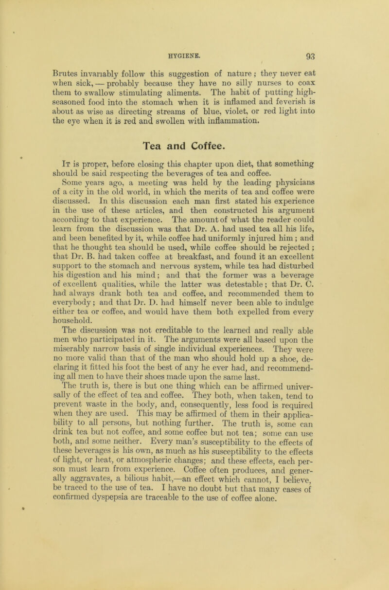 Brutes invariably follow this suggestion of nature; they never eat when sick, — probably because they have no silly nurses to coax them to swallow stimulating aliments. The habit of putting high- seasoned food into the stomach when it is inflamed and feverish is about as wise as directing streams of blue, violet, or red light into the eye when it is red and swollen with inflammation. Tea and Coffee. It is proper, before closing this chapter upon diet, that something should be said respecting the beverages of tea and coffee. Some years ago, a meeting was held by the leading physicians of a city in the old world, in which the merits of tea and coffee were discussed. In this discussion each man first stated his experience in the use of these articles, and then constructed his argument according to that experience. The amount of what the reader could learn from the discussion was that Dr. A. had used tea all his life, and been benefited by it, while coffee had uniformly injured him ; and that he thought tea should be used, while coffee should be rejected; that Dr. B. had taken coffee at breakfast, and found it an excellent support to the stomach and nervous system, while tea had disturbed his digestion and his mind; and that the former was a beverage of excellent qualities, while the latter was detestable; that Dr. C. had always drank both tea and coffee, and recommended them to everybody; and that Dr. D. had himself never been able to indulge either tea or coffee, and would have them both expelled from every household. The discussion was not creditable to the learned and really able men who participated in it. The arguments were all based upon the miserably narrow basis of single individual experiences. They were no more valid than that of the man who should hold up a shoe, de- claring it fitted his foot the best of any he ever had, and recommend- ing all men to have their shoes made upon the same last. The truth is, there is but one thing which can be affirmed univer- sally of the effect of tea and coffee. They both, when taken, tend to prevent waste in the body, and, consequently, less food is required when they are used. This may be affirmed of them in their applica- bility to all persons, but nothing further. The truth is, some can drink tea but not coffee, and some coffee but not tea; some can use both, and some neither. Every man’s susceptibility to the effects of these beverages is his own, as much as his susceptibility to the effects of light, or heat, or atmospheric changes; and these effects, each per- son must learn from experience. Coffee often produces, and gener- ally aggravates, a bilious habit,—an effect which cannot, I believe, be traced to the use of tea. I have no doubt but that many cases of confirmed dyspepsia are traceable to the use of coffee alone.