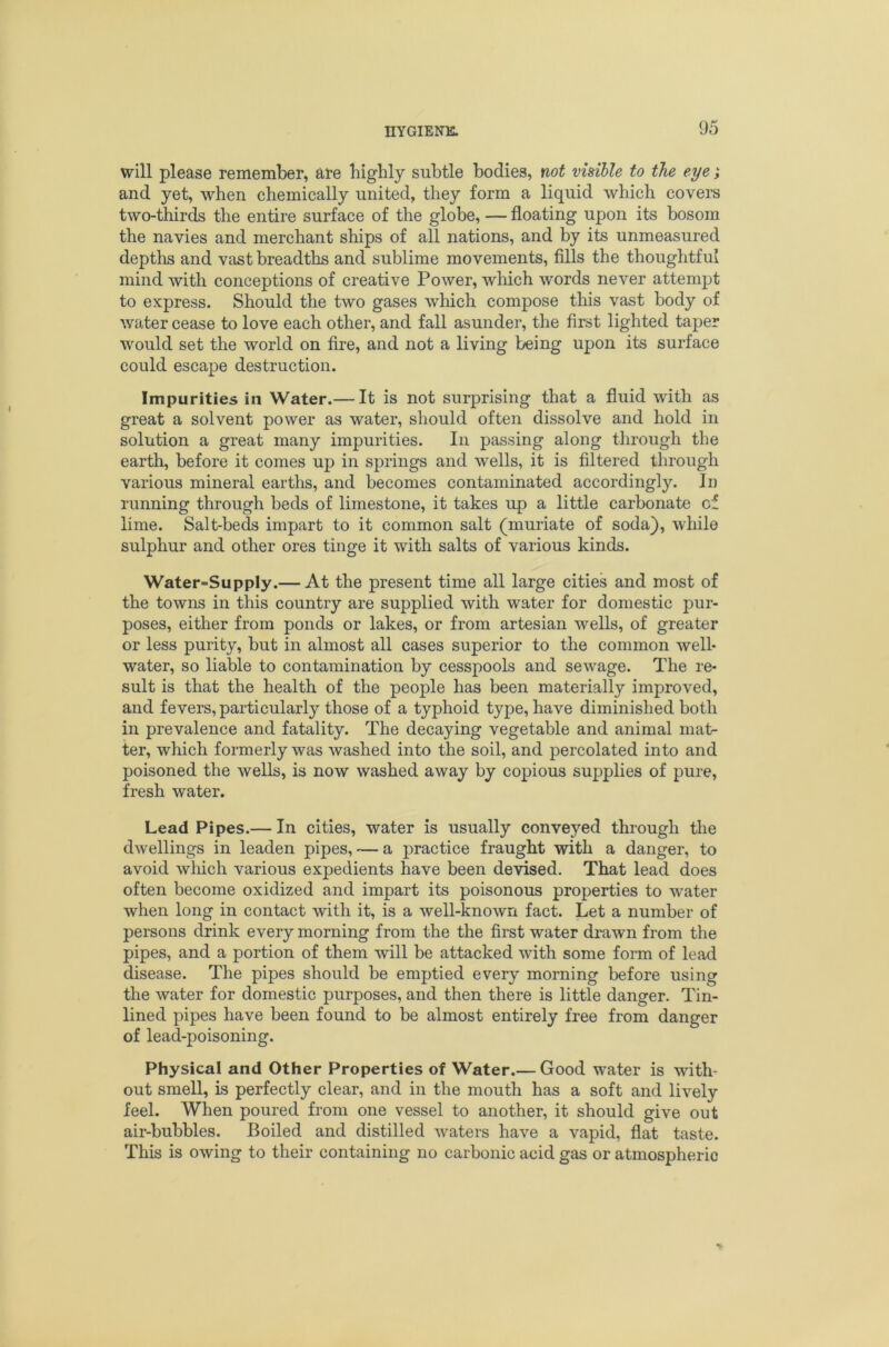 will please remember, are biglily subtle bodies, not visible to the eye; and yet, when chemically united, they form a liquid which covers two-thirds the entire surface of the globe, — floating upon its bosom the navies and merchant ships of all nations, and by its unmeasured depths and vast breadths and sublime movements, fills the thoughtful mind with conceptions of creative Power, which words never attempt to express. Should the two gases which compose tliis vast body of water cease to love each other, and fall asunder, the first lighted taper would set the world on fire, and not a living being upon its surface could escape destruction. Impurities in Water.— It is not surprising that a fluid with as great a solvent power as water, should often dissolve and hold in solution a great many impurities. In passing along through the earth, before it comes up in springs and wells, it is filtered through various mineral earths, and becomes contaminated accordingly. In running through beds of limestone, it takes up a little carbonate of lime. Salt-beds impart to it common salt (muriate of soda), while sulphur and other ores tinge it with salts of various kinds. Water-Supply.— At the present time all large cities and most of the towns in this country are supplied with water for domestic pur- poses, either from ponds or lakes, or from artesian wells, of greater or less purity, but in almost all cases superior to the common well- water, so liable to contamination by cesspools and sewage. The re- sult is that the health of the people has been materially improved, and fevers, particularly those of a typhoid type, have diminished both in prevalence and fatality. The decaying vegetable and animal mat- ter, which formerly was washed into the soil, and percolated into and poisoned the wells, is now washed away by copious supplies of pure, fresh water. Lead Pipes.— In cities, water is usually conveyed through the dwellings in leaden pipes, — a practice fraught with a danger, to avoid which various expedients have been devised. That lead does often become oxidized and impart its poisonous properties to water when long in contact with it, is a well-known fact. Let a number of persons drink every morning from the the first water drawn from the pipes, and a portion of them will be attacked with some form of lead disease. The pipes should be emptied every morning before using the water for domestic purposes, and then there is little danger. Tin- lined pipes have been found to be almost entirely free from danger of lead-poisoning. Physical and Other Properties of Water.— Good water is with- out smell, is perfectly clear, and in the mouth has a soft and lively feel. When poured from one vessel to another, it should give out air-bubbles. Boiled and distilled waters have a vapid, flat taste. This is owing to their containing no carbonic acid gas or atmospheric