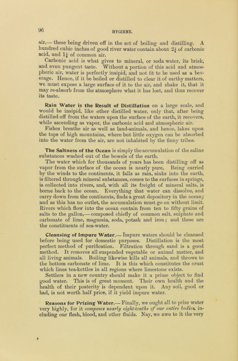 HYGIENE. — these being driven off in the act of boiling and distilling. A hundred cubic inches of good river water contain about 2^ of carbonic acid, and of common air. Carbonic acid is what gives to mineral, or soda water, its brisk, and even pungent taste. Without a portion of this acid and atmos- pheric air, water is perfectly insipid, and not fit to be used as a bev- erage. Hence, if it be boiled or distilled to clear it of earthy matters, we must expose a large surface of it to the air, and shake it, that it may re-absorb from the atmosphere what it has lost, and thus recover its taste. Rain Water is the Result of Distillation on a large scale, and would be insipid, like other distilled water, only that, after being distilled off from the waters upon the surface of the earth, it recovers, while ascending as vapor, the carbonic acid and atmospheric air. Fishes breathe air as well as land-animals, and hence, lakes upon the tops of high mountains, where but little oxygen can be absorbed into the water from the air, are not inhabited by the finny tribes. The Saltness of the Ocean is simply the accumulation of the saline substances washed out of the bowels of the earth. The water which for thousands of years has been distilling off as vapor from the surface of the ocean is nearly pure. Being carried by the winds to tlie continents, it falls as rain, sinks into the earth, is filtered through mineral substances, comes to the surfaces in springs, is collected into rivers, and, with all its freight of mineral salts, is borne back to the ocean. Everything that water can dissolve, and carry down from the continents, finds a great depository in the ocean; and as this has no outlet, the accumulation must go on without limit. Rivers which flow into the ocean contain from ten to fifty grains of salts to the gallon,— composed chiefly of common salt, sulphate and carbonate of lime, magnesia, soda, potash and iron; and these are the constituents of sea-water. Cleansing of Impure Water.— Impure waters should be cleansed before being used for domestic purposes. Distillation is the most perfect method of purification. Filtration through sand is a good method. It removes all suspended vegetable or animal matter, and all living animals. Boiling likewise kills all animals, and throws to the bottom carbonate of lime. It is this which constitutes the crust which lines tea-kettles in all regions where limestone exists. Settlers in a new country should make it a prime object to find good water. This is of great moment. Their own health and the health of their posterity is dependent upon it. Any soil, good or bad, is not worth half price, if it yield impure water. Reasons for Prizing Water.— Finally, we ought all to prize water very highly, for it composes nearly eight-tenths of our entire bodies^ in- cluding our flesh, blood, and other fluids. Nay, we owe to it the very