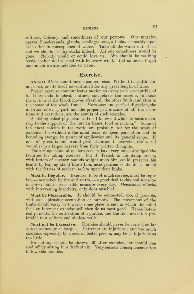 softness, delicacy, and smoothness of our persons. Our muscles, nerves, blood-vessels, glands, cartilages, etc., all play smoothly upon each other in consequence of water. Take all the water out of us, and we should be diy sticks indeed. All our comeliness would be gone. Nobody would or could love us. We should be walking reeds, shaken and sported with by every wind. Let us never forget how much we are indebted to water. Exercise. Animal life is conditioned upon exercise. Without it health can- not exist, or life itself be continued for any great length of time. Proper exercise communicates motion to every part susceptible of it. It expands the chest, contracts and relaxes the muscles, quickens the motion of the blood, moves afresh all the other fluids, and stirs to the centre of the whole frame. More easy and perfect digestion, the nutrition of every part, and the proper performance of all the secre- tions and excretions, are the results of such exercise. A distinguished physician said: “ I know not which is most neces- sary to the support of the human frame, food or motion.” Some of the finest talents in the world are probably lost for the want of exercise; for without it the mind loses its keen perception and its bounding energy, its power of application and its general scope. If men of great talents would give attention to exercise, the world would reap a larger harvest from their written thoughts. The arrangements of modern society have very much abridged the facilities for taking exercise; but if Trenck in his damp prison, with fetters of seventy pounds weight upon him, could preserve his health by leaping about like a lion, most persons could do as much with the fetters of modern society upon their limbs. Must be Regular.— Exercise, to be of much service, must be regu- lar, — not taken by fits and starts, — a good deal to-day and none to- morrow ; but in reasonable measure every day. Occasional efforts, with intervening inactivity, only does mischief. Must be Pleasurable.— It should be connected, too, if possible, with some pleasing occupation or pursuit. The movement of the limbs should carry us towards some place or end in which the mind feels an interest; exercise will then do us most good. Hence botan- ical pursuits, the cultivation of a garden, and the like, are often pre- ferable to a solitary and aimless walk. Must not be Excessive.— Exercise should never be carried so far as to produce great fatigue. Extremes are injurious ; and too much exercise, especially by a sick or feeble person, may be as injurious as too little. No clothing should be thrown off after exercise, nor should one cool off by sitting in a draft of air. Very serious consequences often follow this practice.