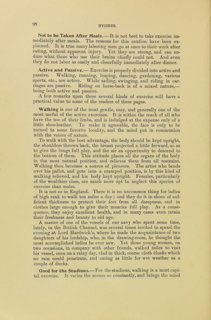 Not to be Taken After Meals.— It is not best to take exercise im- mediately after meals. The reasons for this caution have been ex- plained. It is true many laboring men go at once to their work after eating, without apparent injury. Yet they are strong, and can en- dure what those who use their brains chiefly could not. And even they do not labor as easily and cheerfully immediately after dinner. Active and Passive.— Exercise is properly divided into active and passive. Walking, running, leaping, dancing, gardening, various sports, etc., are active. While sailing, swinging, and riding in car- riages are passive. Riding on horse-back is of a mixed nature,— being both active and passive. A few remarks upon these several kinds of exercise will have a practical value to some of the readers of these pages. Walking is one of the most gentle, easy, and generally one of the most useful of the active exercises. It is within the reach of all who have the use of their limbs, and is indulged at the expense only of a little shoe-leather. To make it agreeable, the face is only to be turned to some favorite locality, and the mind put in communion with the voices of nature. To walk with the best advantage, the body should be kept upright, the shoulders thrown back, the breast projected a little forward, so as to give the lungs full play, and the air an opportunity to descend to the bottom of them. This attitude places all the organs of the body in the most natural position, and relieves them from all restraint. Walking then becomes a source of pleasure. The artist who bends over his pallet, and gets into a cramped position, is by this kind of walking relieved, and his body kept upright. Females, particularly of-the wealthier class, are much more apt to neglect this species of exercise than males. It is not so in England. There it is no uncommon thing for ladies of high rank to walk ten miles a day; and they do it in shoes of suf- ficient thickness to protect their feet from all dampness, and in clothes large enough to give their muscles full play. As a conse- quence, they enjoy excellent health, and in many cases even retain their freshness and beauty to old age. A master of one of the vessels of our navy who spent some time, lately, in the British Channel, was several times invited to spend the evening at Lord Hardwick’s, where he made the acquaintance of two daughters of his lordship, who, in the drawing-room, he thought the most accomplished ladies he ever saw. Yet those young women, on two occasions, in company with other friends, walked miles to visit his vessel, once on a rainy day, clad in thick, coarse cloth cloaks which no rain could penetrate, and caring as little for wet weather as a couple of duckso Good for the Studious.—For the studious, walking is a most capi- tal exercise. It varies the scenes so constantly, and brings the mind