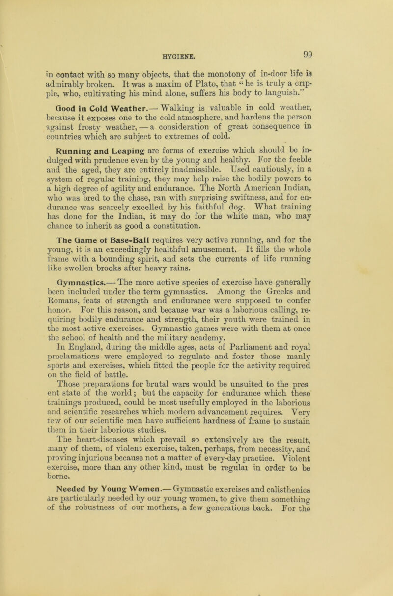 9P In contact with so many objects, that the monotony of in-door life ifl admirably broken. It was a maxim of Plato, that “ he is truly a crip- ple, who, cultivating his mind alone, suffers his body to languish.” Good in Cold Weather.— Walking is valuable in cold weather, because it exposes one to the cold atmosphere, and hardens the person against frosty weather, — a consideration of great consequence in countries which are subject to extremes of cold. Running and Leaping are forms of exercise which should be in- dulged with prudence even by the young and healthy. For the feeble and the aged, they are entirely inadmissible. Used cautiously, in a system of regular training, they may help raise the bodily powers to a high degree of agility and endurance. The North American Indian, who was bred to the chase, ran with surprising swiftness, and for en- durance was scarcely excelled by his faithful dog. What training has done for the Indian, it may do for the white man, who may chance to inherit as good a constitution. The Game of Base-Ball requires very active running, and for the young, it is an exceedingly healthful amusement. It fills the whole frame with a bounding spirit, and sets the currents of life running like swollen brooks after heavy rains. Gymnastics.— The more active species of exercise have generally been included under the term gymnastics. Among the Greeks and Romans, feats of strength and endurance were supposed to confer honor. For this reason, and because war was a laborious calling, re- quiring bodily endurance and strength, their youth were trained in the most active exercises. Gymnastic games were with them at once the school of health and the military academy. In England, during the middle ages, acts of Parliament and royal proclamations were employed to regulate and foster those manly sports and exercises, which fitted the people for the activity required on the field of battle. Those preparations for brutal wars would be unsuited to the pres ent state of the world; but the capacity for endurance which these trainings produced, could be most usefully employed in the laborious and scientific researches which modern advancement requires. Very lew of our scientific men have sufficient hardness of frame to sustain them in their laborious studies. The heart-diseases which prevail so extensively are the result, many of them, of violent exercise, taken, perhaps, from necessity, and proving injurious because not a matter of every-day practice. Violent exercise, more than any other kind, must be regular in order to be borne. Needed by Young Women.— Gymnastic exercises and calisthenics are particularly needed by our young women, to give them something of the robustness of our mothers, a few generations back. For the