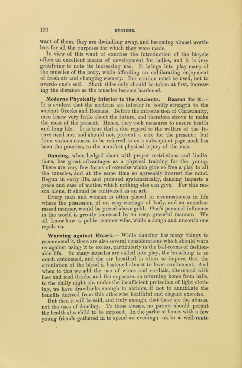 want of them, they are dwindling away, and becoming almost worth- less for all the purposes for which they were made. In view of this want of exercise the introduction of the bicycle offers an excellent means of development for ladies, and it is very gratifying to note its increasing use. It brings into play many of the muscles of the body, while affording an exhilarating enjoyment of fresh air and changing scenery. But caution must be used, not to overdo one’s self. Short rides only should be taken at first, increas- ing the distance as the muscles become hardened. Moderns Physically Inferior to the Ancients. Reason for it.— It is evident that the moderns are inferior in bodily strength to the ancient Greeks and Romans. Before the introduction of Christianity, men knew very little about the future, and therefore strove to make the most of the present. Hence, they took measures to ensure health and long life. It is true that a due regard to the welfare of the fu- ture need not, and should not, prevent a care for the present; but from various causes, to be referred to on a subsequent page, such has been the practice, to the manifest physical injury of the race. Dancing, when hedged about with proper restrictions and limita- tions, has great advantages as a physical training for the young. There are very few forms of exercise which give so free a play to all the muscles, and at the same time so agreeably interest the mind. Begun in early life, and pursued systematically, dancing imparts a grace and ease of motion which nothing else can give. For this rea- son alone, it should be cultivated as an art. Every man and woman is often placed in circumstances in life where the possession of an easy carriage of body, and an unembar- rassed manner, would be prized above gold. One’s personal influence in the world is greatly increased by an easy, graceful manner. We all know how a polite manner wins, while a rough and uncouth one repels us. Warning against Excess.— While dancing has many tilings to recommend it, there are also several considerations which should warn us against using it to excess, particularly in the ball-rooms of fashion- able life. So many muscles are called into play, the breathing is so much quickened, and the air breathed is often so impure, that the circulation of the blood is hastened almost to fever excitement. And when to this we add the use of wines and cordials, alternated with ices and iced drinks, and the exposure, on returning home from balls, to the chilly night air, under the insufficient protection of light cloth- ing, we have drawbacks enough to abridge, if not to annihilate the benefits derived from this otherwise healthful and elegant exercise. But then it will be said, and truly enough, that these are the abuses, not the uses of dancing. To these abuses, no parent should permit the health of a child to be exposed. In the parlor at home, with a few young friends gathered in to spend an evening; or, in a well-venti-