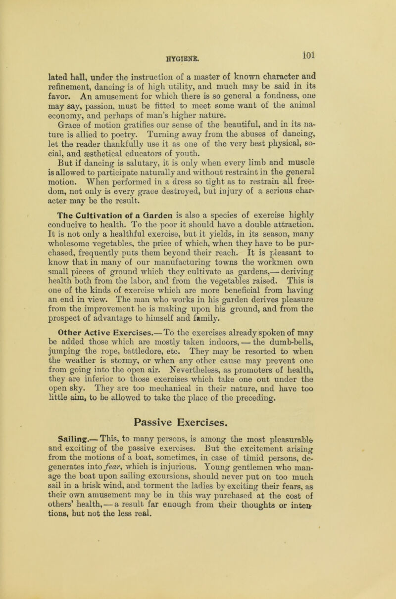 ioi lated hall, under the instruction of a master of known character and refinement, dancing is of high utility, and much may be said in its favor. An amusement for which there is so general a fondness, one may say, passion, must be fitted to meet some want of the animal economy, and perhaps of man’s higher nature. Grace of motion gratifies our sense of the beautiful, and in its na- ture is allied to poetry. Turning away from the abuses of dancing, let the reader thankfully use it as one of the very best physical, so- cial, and aesthetical educators of youth. But if dancing is salutary, it is only when every limb and muscle is allowed to participate naturally and without restraint in the general motion. When performed in a dress so tight as to restrain all free- dom, not only is every grace destroyed, but injury of a serious char- acter may be the result. The Cultivation of a Garden is also a species of exercise highly conducive to health. To the poor it should have a double attraction. It is not only a healthful exercise, but it yields, in its season, many wholesome vegetables, the price of which, when they have to be pur- chased, frequently puts them beyond their reach. It is pleasant to know that in many of our manufacturing towns the workmen own small pieces of ground which they cultivate as gardens,— deriving health both from the labor, and from the vegetables raised. This is one of the kinds of exercise which are more beneficial from having an end in view. The man who works in his garden derives pleasure from the improvement he is making upon his ground, and from the prospect of advantage to himself and family. Other Active Exercises.—To the exercises already spoken of may be added those which are mostly taken indoors, — the dumb-bells, jumping the rope, battledore, etc. They may be resorted to when the weather is stormy, or when any other cause may prevent one from going into the open air. Nevertheless, as promoters of health, they are inferior to those exercises which take one out under the open sky. They are too mechanical in their nature, and have too little aim, to be allowed to take the place of the preceding. Passive Exercises. Sailing.— This, to many persons, is among the most pleasurable and exciting of the passive exercises. But the excitement arising from the motions of a boat, sometimes, in case of timid persons, de- generates into/ear, which is injurious. Young gentlemen who man- age the boat upon sailing excursions, should never put on too much sail in a brisk wind, and torment the ladies by exciting their fears, as their own amusement may be in this way purchased at the cost of others’ health,—a result far enough from their thoughts or inten- tions, but not the less real.