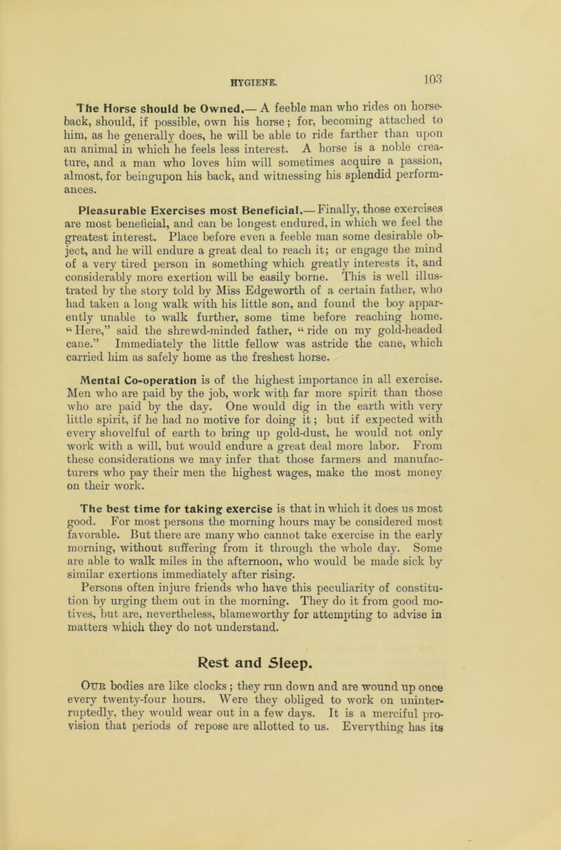 The Horse should be Owned,— A feeble man who rides on horse- back, should, if possible, own his horse; for, becoming attached to him, as he generally does, he will be able to ride farther than upon an animal in which he feels less interest. A horse is a noble crea- ture, and a man who loves him will sometimes acquire a passion, almost, for beingupon his back, and witnessing Iris splendid perform- ances. Pleasurable Exercises most Beneficial.— Finally, those exercises are most beneficial, and can be longest endured, in which we feel the greatest interest. Place before even a feeble man some desirable ob- ject, and he will endure a great deal to reach it; or engage the mind of a very tired person in something which greatly interests it, and considerably more exertion will be easily borne. This is well illus- trated by the story told by Miss Edgeworth of a certain father, who had taken a long walk with his little son, and found the boy appar- ently unable to walk further, some time before reaching home. “ Here,” said the shrewd-minded father, “ ride on my gold-headed cane.” Immediately the little fellow was astride the cane, which carried him as safely home as the freshest horse. Mental Co-operation is of the highest importance in all exercise. Men who are paid by the job, work with far more spirit than those who are paid by the day. One would dig in the earth with very little spirit, if he had no motive for doing it; but if expected with every shovelful of earth to bring up gold-dust, he would not only work with a will, but Avould endure a great deal more labor. From these considerations we may infer that those farmers and manufac- turers who pay their men the highest wages, make the most money on their work. The best time for taking exercise is that in which it does us most good. For most persons the morning hours may be considered most favorable. But there are many who cannot take exercise in the early morning, without suffering from it through the whole day. Some are able to walk miles in the afternoon, who would be made sick by similar exertions immediately after rising. Persons often injure friends who have this peculiarity of constitu- tion by urging them out in the morning. They do it from good mo- tives, but are, nevertheless, blameworthy for attempting to advise in matters which they do not understand. Rest and Sleep. Our bodies are like clocks ; they run down and are wound up once every twenty-four hours. Were they obliged to work on uninter- ruptedly, they would wear out in a few days. It is a merciful pro- vision that periods of repose are allotted to us. Evervthing has its