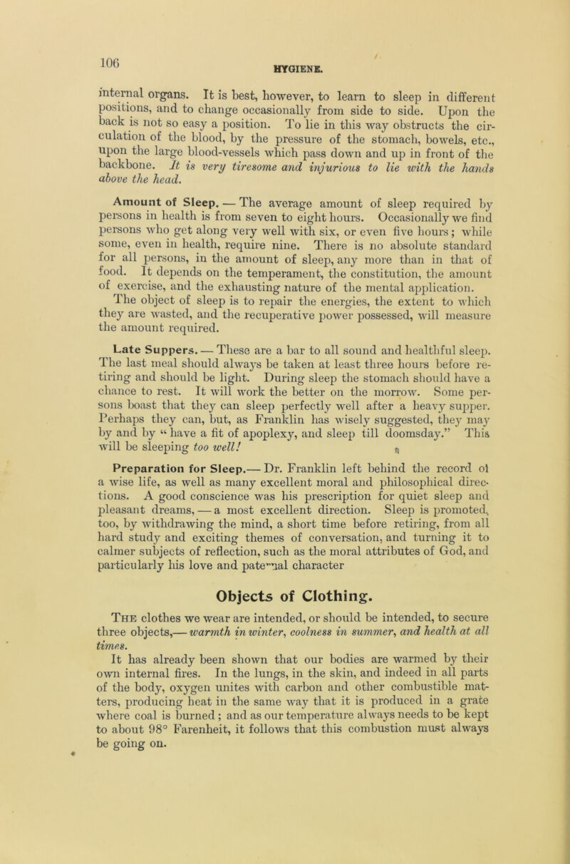 HYGIENE. / internal organs. It is best, however, to learn to sleep in different positions, and to change occasionally from side to side. Upon the back is not so easy a position. To lie in this way obstructs the cir- culation of the blood, by the pressure of the stomach, bowels, etc., upon the large blood-vessels which pass down and up in front of the backbone. It is very tiresome and injurious to lie with the hands above the head. Amount of Sleep. — The average amount of sleep required by persons in health is from seven to eight hours. Occasionally we find persons who get along very well with six, or even five hours; while some, even in health, require nine. There is no absolute standard for all persons, in the amount of sleep, any more than in that of food. It depends on the temperament, the constitution, tlie amount of exercise, and the exhausting nature of the mental application. The object of sleep is to repair the energies, the extent to which they are wasted, and the recuperative power possessed, will measure the amount required. Late Suppers. — These are a bar to all sound and healthful sleep. The last meal should always be taken at least three hours before re- tiring and should be light. During sleep the stomach should have a chance to rest. It will work the better on the morrow. Some per- sons boast that they can sleep perfectly well after a heavy supper, l^erhaps they can, but, as Franklin lias wisely suggested, they may by and by “ have a fit of apoplexy, and sleep till doomsday.” This will be sleeping too well! ^ Preparation for Sleep.— Dr. Franklin left behind the record ol a wise life, as well as many excellent moral and philosophical direc- tions. A good conscience was his prescription for quiet sleep and pleasant dreams, — a most excellent direction. Sleep is promoted, too, by withdrawing the mind, a short time before retiring, from all hard study and exciting themes of conversation, and turning it to calmer subjects of reflection, such as the moral attributes of God, and particularly Iris love and paternal character Objects of Clothing. The clothes we wear are intended, or should be intended, to secure three objects,— warmth in winter^ coolness in summer^ and health at all times. It has already been shown that our bodies are warmed by their own internal fires. In the lungs, in the skin, and indeed in all parts of the body, oxygen unites with carbon and other combustible mat- ters, producing heat in the same way that it is produced in a grate where coal is burned ; and as our temperature always needs to be kept to about 98° B'arenheit, it follows that this combustion must always be going on.