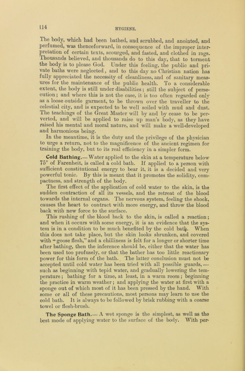 HYGIENE. The body, which had been bathed, and scrubbed, and anointed, and perfumed, was thenceforward, in consequence of the improper inter- pretation of certain texts, scourged, and fasted, and clothed in rags. Thousands believed, and thousands do to this day, that to torment the body is to please God. Under this feeling, the public and pri- vate baths were neglected, and to this day no Christian nation has fully appreciated the necessity of cleanliness, and of sanitary meas- ui'es for the maintenance of the public health. To a considerable extent, the body is still under disabilities; still the subject of perse- cution ; and where this is not the case, it is too often regarded only as a loose outside garment, to be thrown over the traveller to the celestial city, and is expected to be well soiled with mud and dust. The teachings of the Great Master will by and by cease to be per- verted, and will be applied to raise up man’s body, as they have raised his mental and moral nature, and will make a well-developed and harmonious being. In the meantime, it is the duty and the privilege of the physician to urge a return, not to the magnificence of the ancient regimen for training the body, but to its real efficiency in a simpler form. Cold Bathing.— Water applied to the skin at a temperature below 75° of Farenheit, is called a cold bath. If applied to a person with sufficient constitutional energy to bear it, it is a decided and very powerful tonic. By this is meant that it promotes the solidity, com- pactness, and strength of the body. The first effect of the application of cold water to the skin, is the sudden contraction of all its vessels, and the retreat of the blood towards the internal organs. The nervous system, feeling the shock, causes the heart to contract with more energy, and throw the blood back with new force to the surface. This rushing of the blood back to the skin, is called a reaction; and when it occurs with some energy, it is an evidence that the sys- tem is in a condition to be much benefited by the cold bat\i. When this does not take place, but the skin looks shrunken, and covered with “ goose flesh,” and a chilliness is felt for a longer or shorter time after bathing, then the inference should be, either that the water has been used too profusely, or that the bather has too little reactionary power for this form of the bath. The latter conclusion must not be accepted until cold water has been tried with all possible guards, — such as beginning with tepid water, and gradually lowering the tem- perature ; bathing for a time, at least, in a warm room; beginning the practice in warm weather; and applying the water at first with a sponge out of which most of it has been pressed by the hand. With some or all of these precautions, most persons may learn to use the cold bath. It is always to be followed by brisk rubbing with a coarse towel or flesh-brush. The Sponge Bath.— A wet sponge is the simplest, as well as the best mode of applying water to the surface of the body. With per-