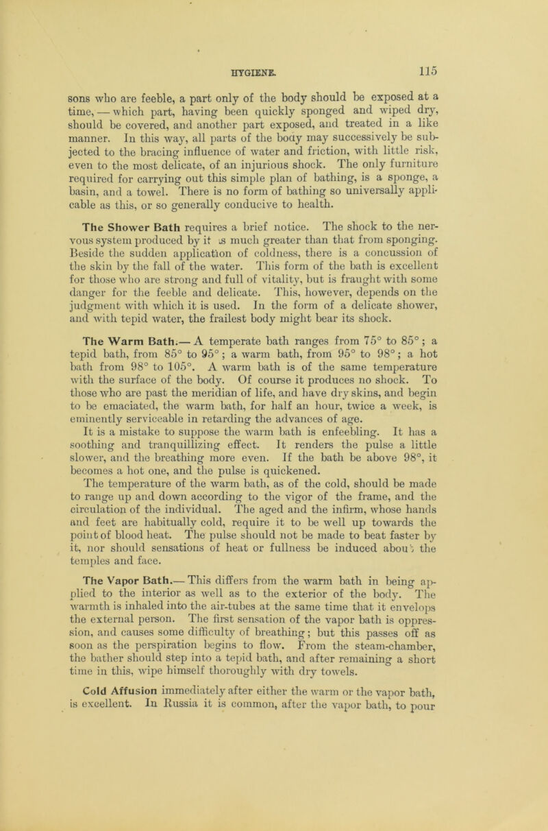 sons who are feeble, a part only of the body should be exposed at a time, — which part, having been quickly sponged and wiped dry, should be covered, and another part exposed, and treated in a like manner. In this way, all parts of the boay may successively be sub- jected to the bracing influence of water and friction, with little risk, even to the most delicate, of an injurious shock. The only furniture required for carrying out this simple plan of bathing, is a sponge, a basin, and a towel. There is no form of bathing so universally appli- cable as this, or so generally conducive to health. The Shower Bath requires a brief notice. The shock to the ner- vous system produced by it much greater than that from sponging. Beside the sudden application of coldness, there is a concussion of the skin by the fall of the water. Tliis form of the bath is excellent for those who are strong and full of vitalit}^ but is fraught with some danger for the feeble and delicate. This, however, depends on the judgment with which it is used. In the form of a delicate shower, and with tepid water, the frailest body might bear its shock. The Warm Bath.— A temperate bath ranges from 75° to 85° ; a tepid bath, from 85° to 95° ; a warm bath, from 95° to 98°; a hot bath from 98° to 105°. A warm bath is of the same temperature with the surface of the body. Of course it produces no shock. To those who are past the meridian of life, and have dry skins, and begin to be emaciated, the warm bath, for half an hour, twice a week, is eminently serviceable in retarding the advances of age. It is a mistake to suppose the w^arm bath is enfeebling. It has a soothing and tranquillizing effect. It renders the pulse a little slower, and the breathing more even. If the bath be above 98°, it becomes a hot one, and the pulse is quickened. The temperature of the warm bath, as of the cold, should be made to range up and down according to the vigor of the frame, and the circulation of the individual. The aged and the infirm, whose hands and feet are habitually cold, require it to be well up towards the point of blood heat. The pulse should not be made to beat faster by it, nor should sensations of heat or fullness be induced abou': the temples and face. The Vapor Bath.— This differs from the warm bath in being ap- plied to the interior as well as to the exterior of the body. Tlie warmth is inhaled into the air-tubes at the same time that it envelops the external person. The first sensation of the vapor bath is oppres- sion, and causes some difficulty of breathing; but this passes off as soon as the perspiration begins to flow. From the steam-chamber, the bather should step into a tepid bath, and after remaining a short time in this, wipe himself thorouglily with dry toAvels. Cold Affusion immediately after either the warm or the vapor bath, is excellent. In Russia it is common, after the vapor bath, to pour