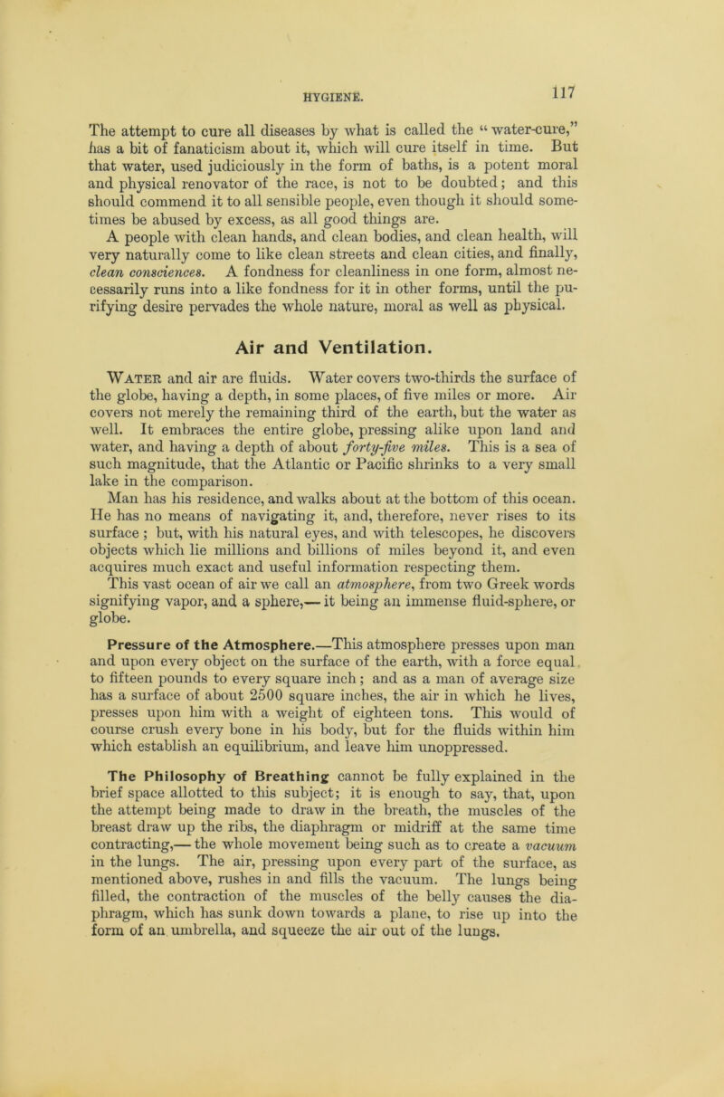 The attempt to cure all diseases by what is called the “ water-cure,” has a bit of fanaticism about it, which will cure itself in time. But that water, used judiciously in the form of baths, is a potent moral and physical renovator of the race, is not to be doubted; and this should commend it to all sensible people, even though it should some- times be abused by excess, as all good things are. A people with clean hands, and clean bodies, and clean health, will very naturally come to like clean streets and clean cities, and finally, clean consciences. A fondness for cleanliness in one form, almost ne- cessarily runs into a like fondness for it in other forms, until the pu- rifying desire pervades the whole nature, moral as well as physical. Air and Ventilation. Watee and air are fluids. Water covers two-thirds the surface of the globe, having a depth, in some places, of five miles or more. Air covers not merely the remaining third of the earth, but the water as well. It embraces the entire globe, pressing alike upon land and water, and having a depth of about forty-jive miles. This is a sea of such magnitude, that the Atlantic or Pacific shrinks to a very small lake in the comparison. Man has his residence, and walks about at the bottom of this ocean. He has no means of navigating it, and, therefore, never rises to its surface ; but, with his natural eyes, and with telescopes, he discovers objects which lie millions and billions of miles beyond it, and even acquires much exact and useful information respecting them. This vast ocean of air we call an atmosphere., from two Greek words signifying vapor, and a sphere,— it being an immense fluid-sphere, or globe. Pressure of the Atmosphere.—This atmosphere presses upon man and upon every object on the surface of the earth, with a force equal to fifteen pounds to every square inch; and as a man of average size has a surface of about 2500 square inches, the air in which he lives, presses upon him with a weight of eighteen tons. This would of course crush every bone in his body, but for the fluids within him which establish an equilibrium, and leave liim unoppressed. The Philosophy of Breathing cannot be fully explained in the brief space allotted to this subject; it is enough to say, that, upon the attempt being made to draw in the breath, the muscles of the breast draw up the ribs, the diaphragm or midi'iff at the same time contracting,— the whole movement being such as to create a vacuum in the lungs. The air, pressing upon every part of the surface, as mentioned above, rushes in and fills the vacuum. The lungs being filled, the contraction of the muscles of the belly causes the dia- phragm, which has sunk down towards a plane, to rise up into the form of an umbrella, and squeeze the air out of the lungs.