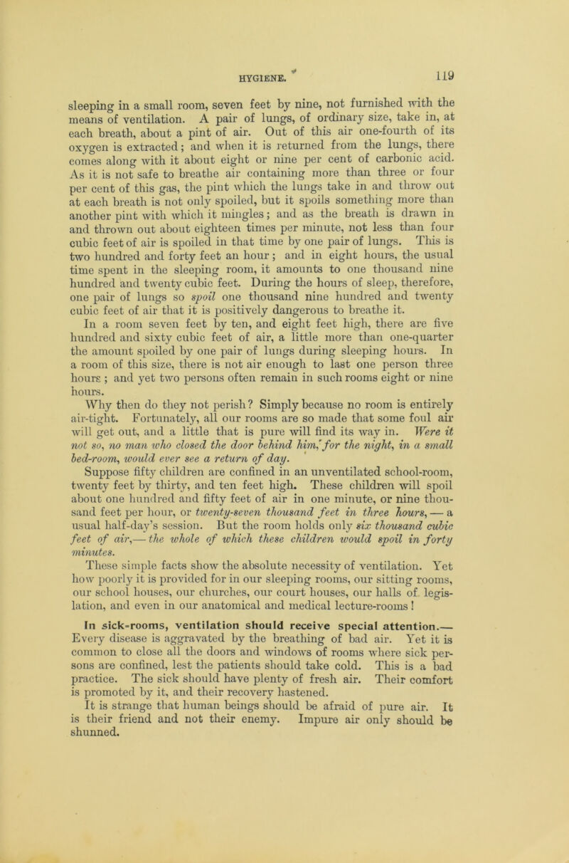 sleeping in a small room, seven feet by nine, not furnished with the means of ventilation. A pair of lungs, of ordinary size, take in, at each breath, about a pint of air. Out of this air one-fourth of its oxygen is extracted; and when it is returned from the lungs, there comes along with it about eight or nine per cent of carbonic acid. As it is not safe to breathe air containing more than three or four per cent of this gas, the pint which the lungs take in and throw out at each breath is not only spoiled, but it spoils something more than another pint with wliich it mingles; and as the breath is drawn in and thrown out about eighteen times per minute, not less than four cubic feet of air is spoiled in that time by one pair of lungs. Tliis is two hundred and forty feet an hour; and in eight hours, the usual time spent in the sleeping room, it amounts to one thousand nine hundred and twenty cubic feet. During the hours of sleep, therefore, one pair of lungs so spoil one thousand nine hundred and twenty cubic feet of air that it is positively dangerous to breathe it. In a room seven feet by ten, and eight feet high, there are five hundred and sixty cubic feet of air, a little more than one-quarter the amount spoiled by one pair of lungs during sleeping hours. In a room of this size, there is not air enough to last one person three hours ; and yet two pemons often remain in such rooms eight or nine hours. Why then do they not perish ? Simply because no room is entirely air-tight. Fortunately, all our rooms are so made that some foul air will get out, and a little that is pure will find its way in. Were it not so, no man who closed the door behind him’for the night, in a small bed-room, woidd ever see a return of day. Suppose fifty children are confined in an unventilated school-room, twenty feet by thirty, and ten feet high. These children will spoil about one hundred and fifty feet of air in one minute, or nine thou- sand feet per hour, or twenty-seven thousand feet in three hours, — a usual half-day’s session. But the room holds only six thousand cubic feet of air,— the whole of which these children would spoil in forty minutes. These simple facts show the absolute necessity of ventilation. Yet how poorly it is provided for in our sleeping rooms, our sitting rooms, our school houses, our churches, our court houses, our halls of. legis- lation, and even in our anatomical and medical lecture-rooms! In sick=rooms, ventilation should receive special attention.— Every disease is aggravated by the breathing of bad air. Yet it is common to close all the doors and windows of rooms wdiere sick per- sons are confined, lest the patients should take cold. This is a bad practice. The sick should have plenty of fresh air. Their comfort is promoted by it, and their recovery hastened. It is strange that human beings should be afraid of pure air. It is their friend and not their enemy. Impure air only should be shunned.