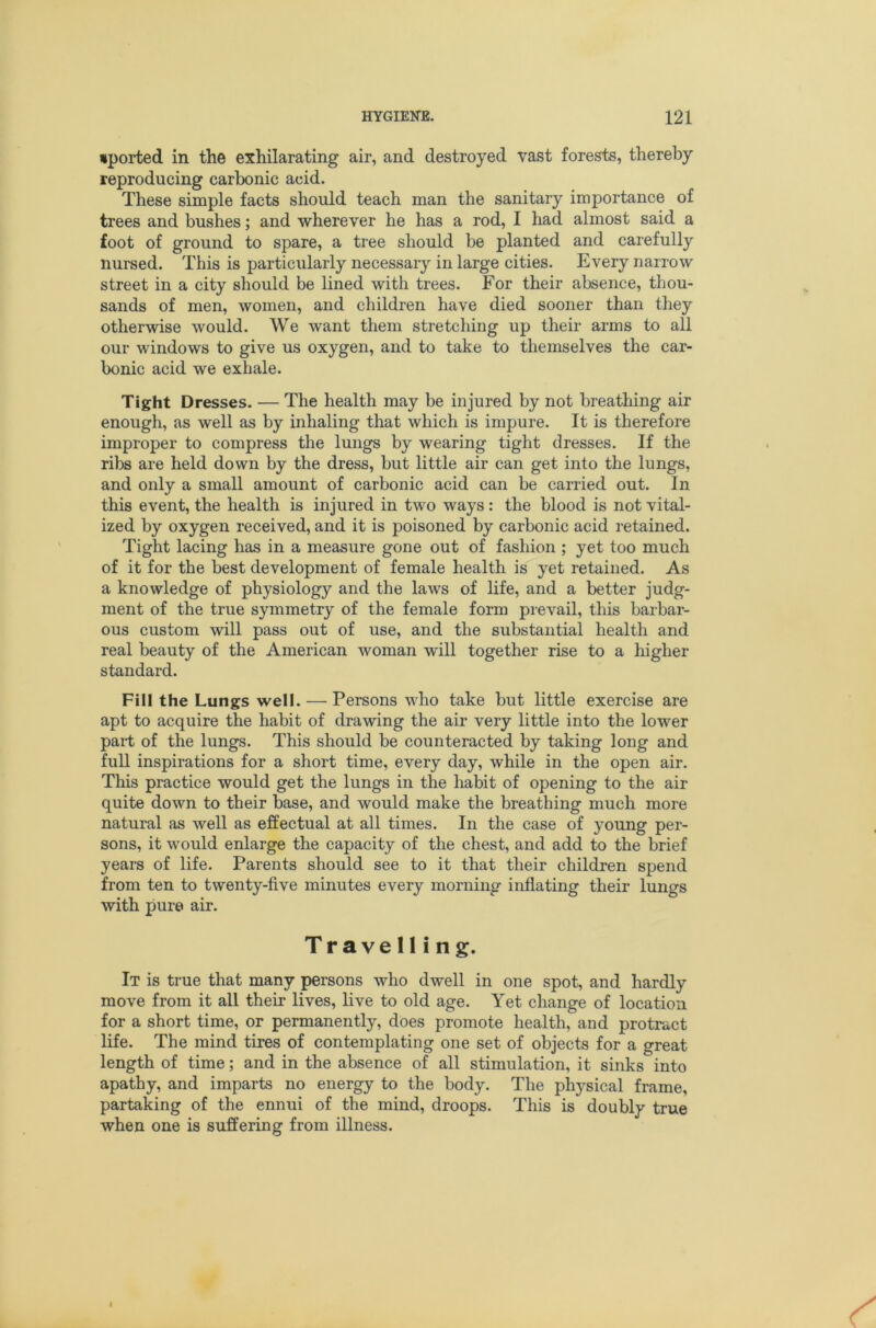 •ported in the exhilarating air, and destroyed vast forests, thereby reproducing carbonic acid. These simple facts should teach man the sanitary importance of trees and bushes; and wherever he has a rod, I had almost said a foot of ground to spare, a tree should be planted and carefully nursed. This is particularly necessary in large cities. Every narrow street in a city should be lined with trees. For their absence, thou- sands of men, women, and children have died sooner than they otherwise would. We want them stretching up their arms to all our windows to give us oxygen, and to take to themselves the car- bonic acid we exhale. Tight Dresses. — The health may be injured by not breathing air enough, as well as by inhaling that which is impure. It is therefore improper to compress the lungs by wearing tight dresses. If the ribs are held down by the dress, but little air can get into the lungs, and only a small amount of carbonic acid can be carried out. In this event, the health is injured in two ways: the blood is not vital- ized by oxygen received, and it is poisoned by carbonic acid retained. Tight lacing has in a measure gone out of fashion ; yet too much of it for the best development of female health is yet retained. As a knowledge of physiology and the laws of life, and a better judg- ment of the true symmetry of the female form prevail, this barbar- ous custom will pass out of use, and the substantial health and real beauty of the American woman will together rise to a higher standard. Fill the Lungs well. — Persons who take but little exercise are apt to acquire the habit of drawing the air very little into the lower part of the lungs. This should be counteracted by taking long and full inspirations for a short time, every day, while in the open air. This practice would get the lungs in the habit of opening to the air quite down to their base, and would make the breathing much more natural as well as effectual at all times. In the case of young per- sons, it would enlarge the capacity of the chest, and add to the brief years of life. Parents should see to it that their children spend from ten to twenty-five minutes every morning inflating their lungs with pure air. Travelling. It is true that many persons who dwell in one spot, and hardly move from it all their lives, live to old age. Yet change of location for a short time, or permanently, does promote health, and protract life. The mind tires of contemplating one set of objects for a great length of time; and in the absence of all stimulation, it sinks into apathy, and imparts no energy to the body. The physical frame, partaking of the ennui of the mind, droops. This is doubly true when one is suffering from illness.