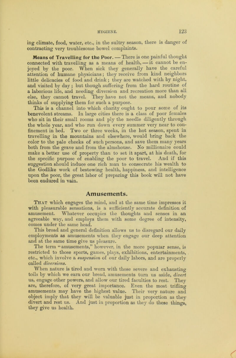 iug climate, food, water, etc., in the sultry season, there is danger of contracting very troublesome bowel complaints. Means of Travelling for the Poor. — There is one painful thought connected with travelling as a means of health, — it cannot be en- joyed by the poor. When sick they generally have the careful attention of humane physicians; they receive from kind neighbors little delicacies of food and drink; they are watched with by night, and visited by day; but though suffering from the hard routine of a laborious life, and needing diversion and recreation more than all else, they cannot travel. They have not the means, and nobody thinks of supplying them for such a purpose. This is a channel into which charity ought to pour some of its benevolent streams. In large cities there is a class of poor females who sit in their small rooms and ply the needle diligently thi'ough the whole year, and who run down every summer very near to con- finement in bed. Two or three weeks, in the hot season, spent in travelling in the mountains and elsewhere, would bring back the color to the pale cheeks of such persons, and save them many years both from the grave and from the almshouse. No millionaire could make a better use of property than to set it apart, at his death, for the specific purpose of enabling the poor to travel. And if this suggestion should induce one rich man to consecrate his wealth to the Godlike work of bestowing health, happiness, and intelligence upon the poor, the great labor of preparing this book will not have been endured in vain. Amusements. That which engages the mind, and at the same time impresses it with pleasurable sensations, is a sufficiently accurate definition of amusement. Whatever occupies the thoughts and senses in an agreeable way, and employs them with some degree of intensity, comes under the same head. This broad and general definition allows us to disregard our daily employments as amusements when they engage our deep attention and at the same time give us pleasure. The term “ amusements,” however, in the more popular sense, is restricted to those sports, games, plays, exhibitions, entertainments, etc., which involve a suspension of our daily labors, and are properly called diversions. When nature is tired and worn with those severe and exhausting toils by which we earn our bread, amusements turn us aside, divert us, engage other powers, and allow our tired faculties to rest. They are, therefore, of very great importance. Even tlie most trifling amusements may have the highest value. Their very nature and object imply that they will be valuable just in proportion as they divert and rest us. And just in proportion as they do these things, they give us health.