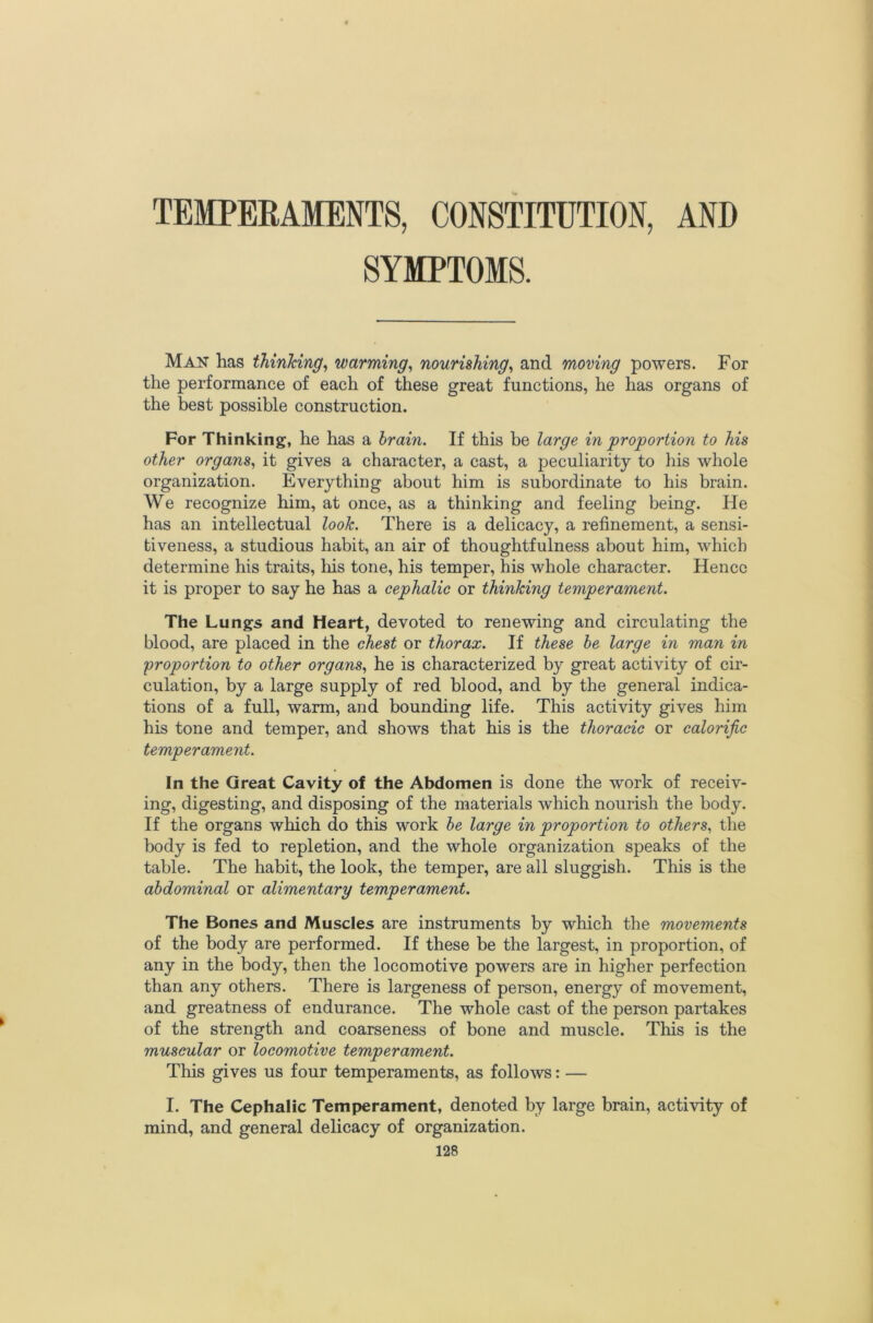 TEMPERAMENTS, CONSTITUTION, AND SYMPTOMS. Man has thinking^ warming^ nourishing^ and moving powers. For the performance of each of these great functions, he has organs of the best possible construction. For Thinking, he has a brain. If this be large in proportion to his other organs,^ it gives a character, a cast, a peculiarity to his whole organization. Everything about him is subordinate to his brain. We recognize him, at once, as a thinking and feeling being. He has an intellectual look. There is a delicacy, a refinement, a sensi- tiveness, a studious habit, an air of thoughtfulness about him, which determine his traits, liis tone, his temper, his whole character. Hence it is proper to say he has a cephalic or thinking temperament. The Lungs and Heart, devoted to renewing and circulating the blood, are placed in the chest or thorax. If these he large in man in proportion to other organs., he is characterized by great activity of cir- culation, by a large supply of red blood, and by the general indica- tions of a full, warm, and bounding life. This activity gives him his tone and temper, and shows that his is the thoracic or calorific temperament. In the Great Cavity of the Abdomen is done the work of receiv- ing, digesting, and disposing of the materials which nourish the body. If the organs which do this work he large in proportion to others^ the body is fed to repletion, and the whole organization speaks of the table. The habit, the look, the temper, are all sluggish. This is the abdominal or alimentary temperament. The Bones and Muscles are instruments by which the movements of the body are performed. If these be the largest, in proportion, of any in the body, then the locomotive powers are in higher perfection than any others. There is largeness of person, energy of movement, and greatness of endurance. The whole cast of the person partakes of the strength and coarseness of bone and muscle. This is the muscular or locomotive temperament. This gives us four temperaments, as follows: — I. The Cephalic Temperament, denoted by large brain, activity of mind, and general delicacy of organization.