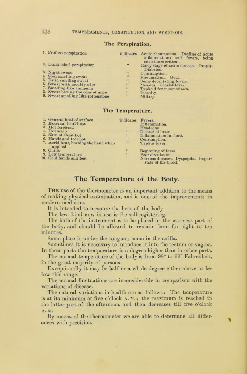 The Perspiration, 1. Profuse perspiration indicates Acute rheumatism. Decline of acute U 2. Diminished perspiration “ 3. Night sweats “ 4. Sour-smelling sweat “ 6. Fetid smelling sweat “ 6. Sweat with mouldy odor “ 7. Smelling like ammonia 8. Sweat having the odor of mice “ 9. Sweat smelling like rottenstoue “ inflammations and fevers, being sometimes critical. Early stage of acute disease. Dropsy. Diabetes. Consumption. Rheumatism. Gout. Some debilitating fevers. Measles. Scarlet fever. Typhoid fever sometimes. Insanity. Miliary. The Temperature, indicates Fevers. Inflammation. “ Headache. “ Disease of brain. “ Inflammation in chest. “ Consumption. “ Typhus fever. 1. General heat of surface 2. External local heat 3. Hot forehead 4. Hot scalp 5. Skin of chest hot 6. Hands and feet hot. 7. Acrid heat, burning the hand when applied 8. Chills 9. Low temperatixre 10. Cold hands and feet Beginning of fever. Poor circulation. Nervous diseases. Dyspepsia. Impure state of the blood. The Temperature of the Body. The use of the thermometer is an important addition to the means of making physical examination, and is one of the improvements in modern medicine. It is intended to measure the heat of the body. The best kind now in use is t^.e self-registering. The bulb of the instrument is to be placed in the warmest part of the body, and should be allowed to remain there for eight to ten minutes. Some place it under the tongue ; some in the axilla. Sometimes it is necessary to introduce it into the rectum or vagina. In these parts the temperature is a degree higher than in other parts. The normal temperature of the body is from 98° to 99° Fahrenheit, in the great majority of persons. Exceptionally it may be half or a whole degree either above or be- low this range. The normal fluctuations are inconsiderable in comparison with the variations of disease. The natural variations in health are as follows : The temperature is at its minimum at five o’clock A. M.; the maximum is reached in the latter part of the afternoon, and then decreases till five o’clock A. M. By means of the thermometer we are able to determine all differ- ences with precision.
