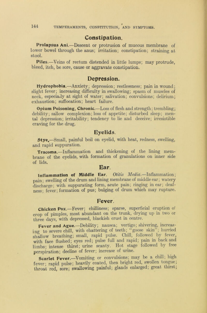 Constipation. Prolapsus Ani.—Descent or protrusion of mucous membrane of lower bowel through the anus; irritation; constipation; straining at stool. Piles.—Veins of rectum distended in little lumps; may protrude, bleed, itch, be sore, cause or aggravate constipation. Depression. Hydrophobia.—Anxiety; depression; restlessness; pain in wound; slight fever; increasing difficulty in swallowing; spasm of muscles of neck, especially at sight of water; salivation; convulsions; delirium; exhaustion; suffocation; heart failure. Opium Poisoning:, Chronic.—Loss of flesh and strength; trembling; debility; sallow complexion; loss of appetite; disturbed sleep; men- tal depression; irritability; tendency to lie and deceive; irresistible craving for the drug. Eyelids. stye.—Small, painful boil on eyelid, with heat, redness, swelling, and rapid suppuration. Tracoma.—Inflammation and thickening of the lining mem- brane of the eyelids, with formation of granulations on inner side of lids. Ear. Inflammation of Middle Ear. Otitis Media.—Inflammation; pain; swelling of the drum and lining membrane of middle ear; watery discharge; with suppurating form, acute pain; ringing in ear; deaf- ness; fever; formation of pus; bulging of di'um which may rupture. Fever. Chicken Pox.—Fever; chilliness; sparse, superficial eruption of crop of pimples, most abundant on the trunk, drying up in two or three days, with depressed, blackish crust in centre. Fever and Ague.—Debility; nausea; vertigo; shivering, increas' ing to severe chill, with chattering of teeth; ‘‘goose skin”; hurried shallow breathing; small, rapid pulse. Chill, followed by fever, with face flushed; eyes red; pulse full and rapid; pain in back and limbs; intense thirst; urine scanty. Hot stage followed by free perspiration; decline of fever; increase of urine. Scarlet Fever.—^Vomiting or convulsions; may be a chill; high fever; rapid pulse; heavily coated, then bright red, swollen tongue; throat red, sore; swallowing painful; glands enlarged, great thirst.