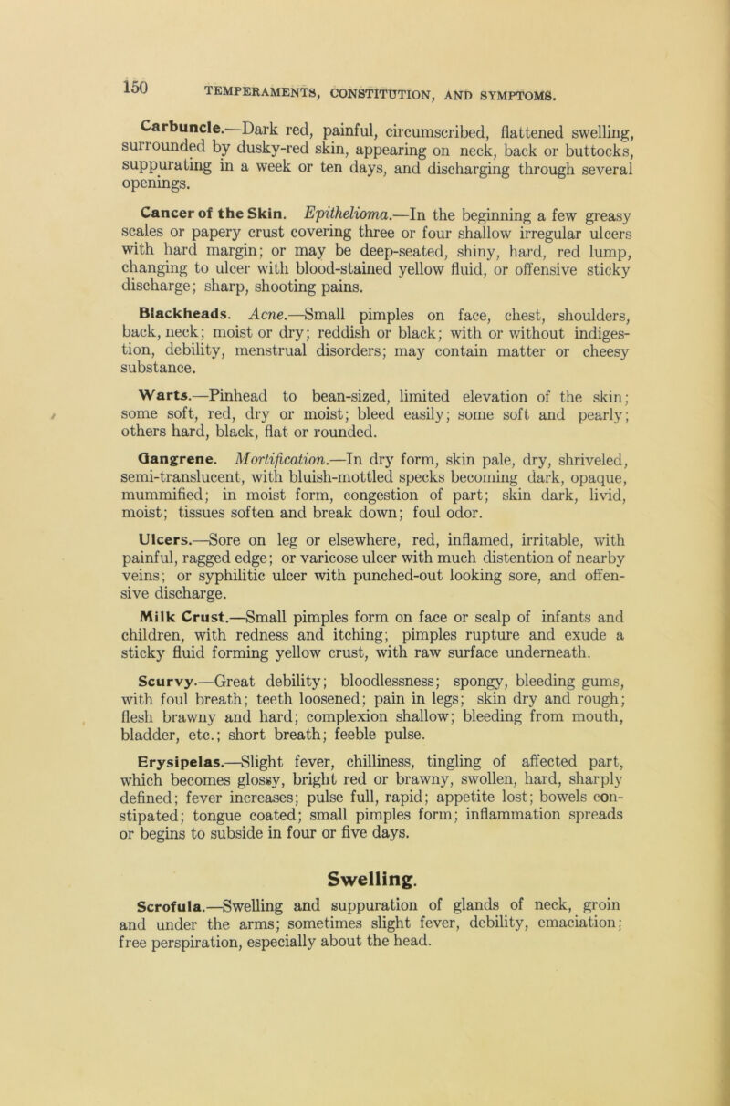 Carbuncle.—Dark red, painful, circumscribed, flattened swelling, surrounded by dusky-red skin, appearing on neck, back or buttocks, suppurating in a week or ten days, and discharging through several openings. Cancer of the Skin. Epithelioma.—In the beginning a few greasy scales or papery crust covering three or four shallow irregular ulcers with hard margin; or may be deep-seated, shiny, hard, red lump, changing to ulcer with blood-stained yellow fluid, or offensive sticky discharge; sharp, shooting pains. Blackheads. Acne.—Small pimples on face, chest, shoulders, back, neck; moist or dry; reddish or black; with or without indiges- tion, debility, menstrual disorders; may contain matter or cheesy substance. Warts.—Pinhead to bean-sized, limited elevation of the skin; some soft, red, dry or moist; bleed easily; some soft and pearly; others hard, black, flat or rounded. Gangrene. Mortification.—In dry form, skin pale, dry, shriveled, semi-translucent, with bluish-mottled specks becoming dark, opaque, mummified; in moist form, congestion of part; skin dark, livid, moist; tissues soften and break down; foul odor. Ulcers.—Sore on leg or elsewhere, red, inflamed, irritable, with painful, ragged edge; or varicose ulcer with much distention of nearby veins; or syphilitic ulcer with punched-out looking sore, and offen- sive discharge. Milk Crust.—Small pimples form on face or scalp of infants and children, with redness and itching; pimples rupture and exude a sticky fluid forming yellow crust, with raw surface underneath. Scurvy.—Great debility; bloodlessness; spongy, bleeding gums, with foul breath; teeth loosened; pain in legs; skin dry and rough; flesh brawny and hard; complexion shallow; bleeding from mouth, bladder, etc.; short breath; feeble pulse. Erysipelas.—Slight fever, chilliness, tingling of affected part, which becomes glossy, bright red or brawny, swollen, hard, sharply defined; fever increases; pulse full, rapid; appetite lost; bowels con- stipated; tongue coated; small pimples form; inflammation spreads or begins to subside in four or five days. Swelling. Scrofula.—Swelling and suppuration of glands of neck, groin and under the arms; sometimes slight fever, debility, emaciation: free perspiration, especially about the head.