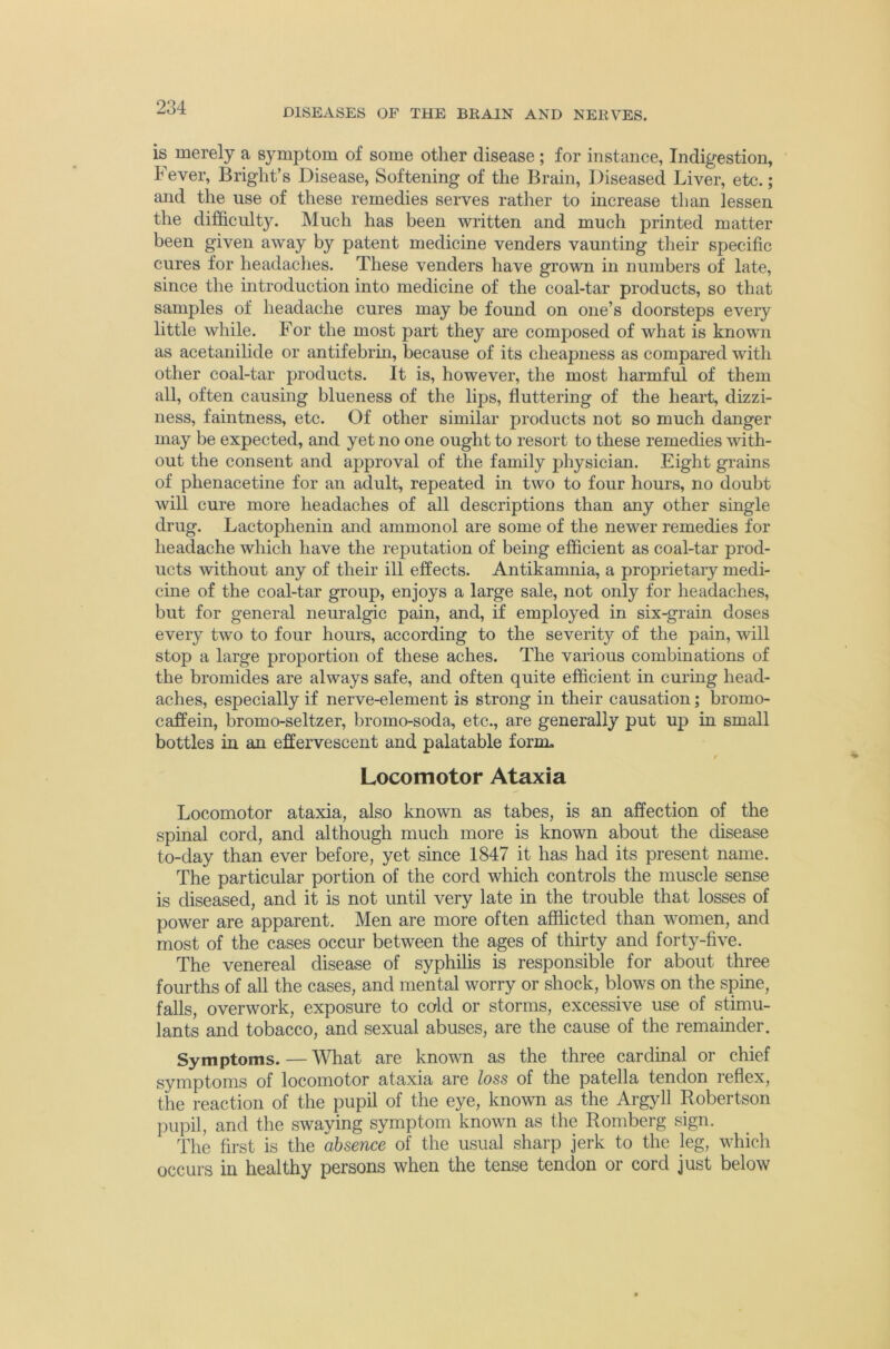 is merely a symptom of some other disease; for instance, Indigestion, Fever, Bright’s Disease, Softening of the Brain, Diseased Liver, etc. ; and the use of these remedies serves rather to increase than lessen the difficulty. Much has been written and much printed matter been given away by patent medicine venders vaunting their specific cures for headaches. These venders have grown in numbers of late, since the mtroduction into medicine of the coal-tar products, so that samples of headache cures may be foimd on one’s doorsteps every little while. For the most part they ai’e composed of what is known as acetanihde or antifebrin, because of its cheapness as compared with other coal-tar products. It is, however, the most harmful of them all, often causing blueness of the lips, fluttering of the heart, dizzi- ness, faintness, etc. Of other similar products not so much danger may be expected, and yet no one ought to resort to these remedies with- out the consent and approval of the family physician. Eight grains of phenacetine for an adult, repeated in two to four hours, no doubt will cure more headaches of all descriptions than any other single drug. Lactophenin and ammonol are some of the newer remedies for headache which have the reputation of being efficient as coal-tar prod- ucts 'svithout any of their ill effects. Antikamnia, a proprietary medi- cine of the coal-tar group, enjoys a large sale, not only for headaches, but for general neuralgic pain, and, if employed in six-grain doses every two to four hours, according to the severity of the pain, will stop a large proportion of these aches. The various combinations of the bromides are always safe, and often quite efficient in curing head- aches, especially if nerve-element is strong in their causation; bromo- caffein, bromo-seltzer, bromo-soda, etc., are generally put up in small bottles in an effervescent and palatable form. r Locomotor Ataxia Locomotor ataxia, also known as tabes, is an affection of the spinal cord, and although much more is known about the disease to-day than ever before, yet since 1847 it has had its present name. The particular portion of the cord which controls the muscle sense is diseased, and it is not until very late in the trouble that losses of power are apparent. Men are more often afflicted than women, and most of the cases occur between the ages of thirty and forty-five. The venereal disease of syphilis is responsible for about three fourths of all the cases, and mental worry or shock, blows on the spine, falls, overwork, exposure to cold or storms, excessive use of stimu- lants and tobacco, and sexual abuses, are the cause of the remainder. Symptoms. — What are known as the three cardinal or chief symptoms of locomotor ataxia are loss of the patella tendon reflex, the reaction of the pupil of the eye, known as the Argyll Robertson pupil, and the swaying symptom known as the Romberg sign. The first is the absence of the usual sharp jerk to the jeg, which occurs in healthy persons when the tense tendon or cord just below