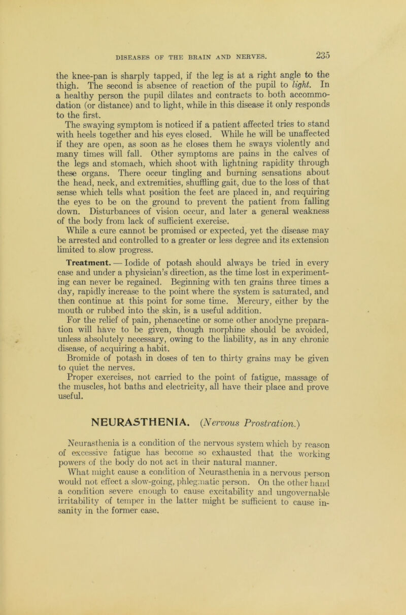 the knee-pan is sharply tapped, if the leg is at a right angle to the thigh. The second is absence of reaction of the pupil to light. In a healthy person the pupil dilates and contracts to both accommo- dation (or distance) and to light, while in this disease it only responds to the first. The swaying symptom is noticed if a patient affected tries to stand with heels together and his eyes closed. While he will be unaffected if they are open, as soon as he closes them he sways violently and many times will fall. Other symptoms are pains in the calves of the legs and stomach, which shoot wdth lightning rapidity through these organs. There occur tingling and burning sensations about the head, neck, and extremities, shuffling gait, due to the loss of that sense which tells what position the feet are placed in, and requiring the eyes to be on the ground to prevent the patient from falling down. Disturbances of vision occur, and later a general weakness of the body from lack of sufficient exercise. While a cure cannot be promised or expected, yet the disease may be arrested and controlled to a greater or less degree and its extension limited to slow progress. Treatment. — Iodide of potash should always be tried in every case and under a physician’s direction, as the time lost in experiment- ing can never be regained. Beginning with ten grains three times a day, rapidly increase to the point where the system is saturated, and then continue at this point for some time. Mercury, either by the mouth or rubbed into the skin, is a useful addition. For the relief of pain, phenacetine or some other anodyne prepara- tion will have to be given, though morphine should be avoided, unless absolutely necessary, owing to the liability, as in any chronic disease, of acquiring a habit. Bromide of potash in doses of ten to thirty grains may be given to quiet the nerves. Proper exercises, not carried to the point of fatigue, massage of the muscles, hot baths and electricity, all have their place and prove useful. NEURASTHENIA. (Nervous Prostration.) Neurasthenia is a condition of the nervous system which by reason of excessive fatigue has become so exhausted that the working powers of the body do not act in their natural manner. What might cause a condition of Neurasthenia in a neiwous person would not effect a slow-going, jihlegmatic person. On the otlier hand a condition severe enough to cause excitability and ungovernable irritability of temper in the latter might be sufficient to cause in- sanity in the former case.