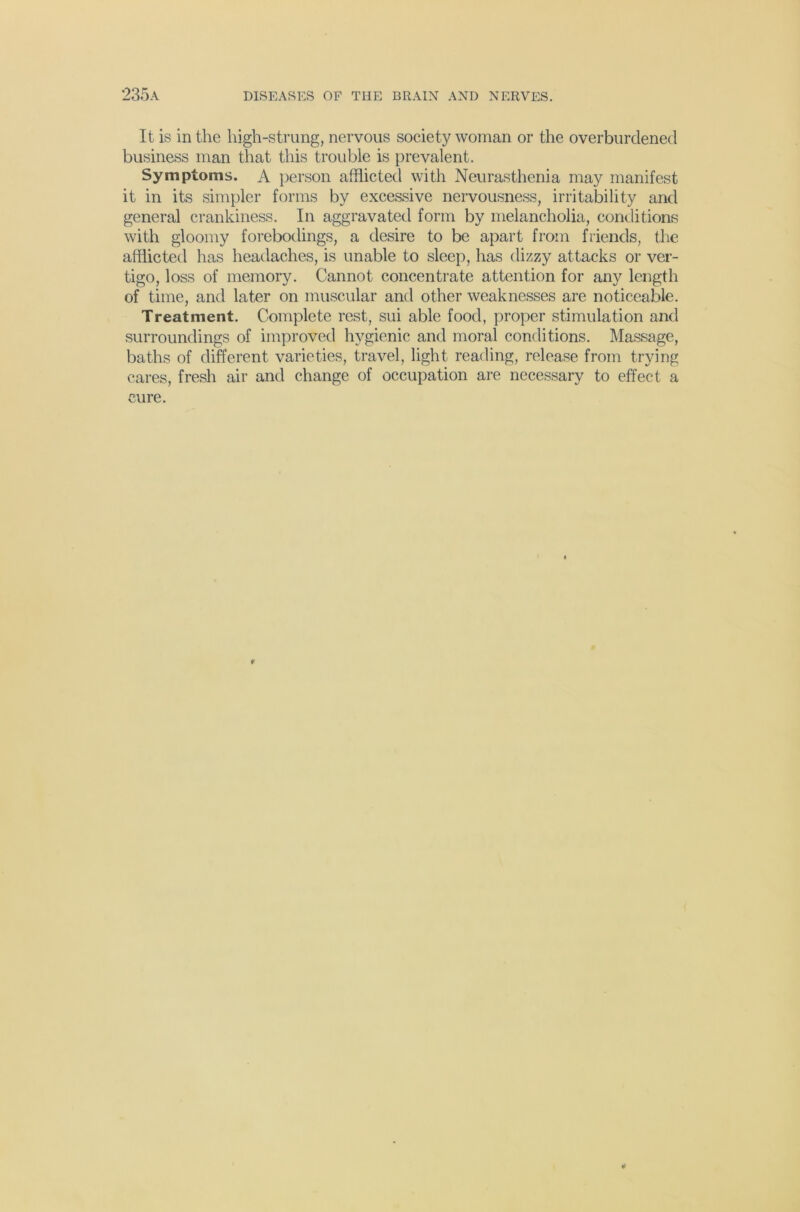 It is in the high-strung, nervous society woman or the overburdened business man that this trouble is prevalent. Symptoms. A })erson afflicted with Neurasthenia may manifest it in its simpler forms by excessive nervousness, irritability and general crankiness. In aggravated form by melancholia, conditions with gloomy forebodings, a desire to be apart from friends, the afflicted has headaches, is unable to sleep, has dizzy attacks or ver- tigo, loss of memory. Cannot concentrate attention for any length of time, and later on muscular and other weaknesses are noticeable. Treatment. Complete rest, sui able food, proper stimulation and surroundings of improved hygienic and moral conditions. Massage, baths of different varieties, travel, light reading, release from trying cares, fresh air and change of occupation are necessary to effect a cure. f