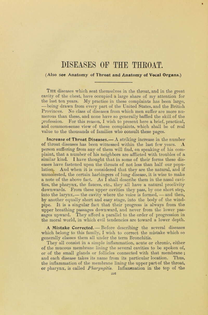 (Also sec Anatomy of Throat and Anatomy of Vocal Organs.) The diseases ■which seat themselves in the throat, and in the great cavity of the cliest, have occupied a large share of my attention for the last ten years. My practice in these complaints has been large, —being drawn from every part of the United States, and the British Provinces. No class of diseases from which men suffer are more nu- merous than these, and none have so generally baffled the skill of the profession. For this reason, I wish to present here a brief, practical, and common-sense view of these complaints, which shall bo of real value to the thousands of families who consult these pages. Increase of Throat Diseases.— A striking increase in the number of throat diseases has been witnessed within the last few years. A person suffering from any of them will find, on speaking of his com- plaint, that a number of his neighbors are afflicted with troubles of a similar kind. I have thought that in some of their forms these dis- eases have fastened upon the throats of not less than half our popu- lation. And when it is considered that they are the natural, and if unmolested, the certain harbingers of lung disease, it is wise to make a note of the above fact. As I shall describe them in the nasal cavi- ties, the pharynx, the fauces, etc., they all have a natural proclivity downwards. From these upper cavities they pass, by one short step, into the larynx,— the cavity where the voice is formed, — and then, by another equally short and easy stage, into the body of the wind- pipe. It is a singular fact that their progress is always from the upper breathing passages downward, and never from the lower pas- sages upward. They afford a parallel to the order of progression in the moral world, in which evil tendencies are toward a lower depth. A Mistake Corrected. — Before describing the several diseases which belong to this family, I wish to correct the mistake which so generally classes them all under the term Bronchitis. They all consist in a simple inflammation, acute or chronic, either of the mucous membrane lining the several cavities to be spoken of, or of the small glands or follicles connected with that membrane ; and each disease takes its name from its particular location. Thus, the inflammation of the membrane lining the upper part of the throat, or pharynx, is called Pharyngitis. Inflammation in the top of the