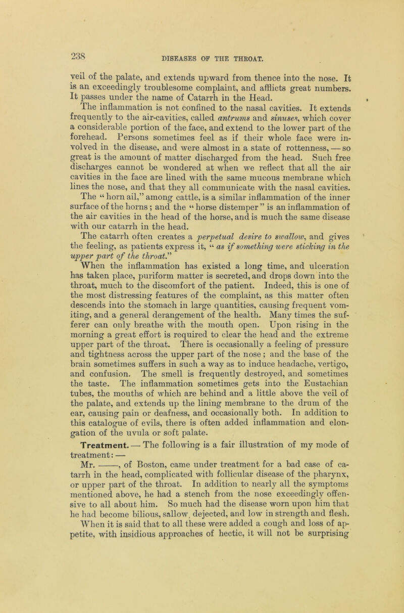 23S veil of the palate, and extends upward from thence into the nose. It is an exceedingly troublesome complaint, and afflicts great numbers. It passes under the name of Catarrh in the Head. The inflammation is not confined to the nasal cavities. It extends frequently to the air-cavities, called antrums and sinuse% which cover a considerable portion of the face, and extend to the lower part of the forehead. Persons sometimes feel as if their whole face were in- volved in the disease, and were almost in a state of rottenness, — so great is the amount of matter discharged from the head. Such free discharges cannot be wondered at when we reflect that all the air cavities in the face are lined with the same mucous membrane which lines the nose, and that they all communicate with the nasal cavities. The “ horn ail,” among cattle, is a similar inflammation of the inner surface of the horns; and the “ horse distemper ” is an inflammation of the air cavities in the head of the horse, and is much the same disease with our catarrh in the head. The catarrh often creates a perpetual desire to swallow^ and gives the feeling, as patients express it, “ as if something were sticking in the upper part of the throat^ When the inflammation has existed a long time, and ulceration has taken place, puriform matter is secreted, and drops down into the throat, much to the discomfort of the patient. Indeed, this is one of the most distressing featui’es of the complaint, as this matter often descends into the stomach in large quantities, causing fi-equent vom- iting, and a general derangement of the health. Many times the suf- ferer can only breathe with the mouth open. Upon rising in the morning a great eflcort is required to clear the head and the extreme upper part of the throat. There is occasionally a feeling of pressure and tightness across the upper part of the nose; and the base of the brain sometimes suffers in such a way as to induce headache, vertigo, and confusion. The smell is frequently destroyed, and sometimes the taste. The inflammation sometimes gets into the Eustachian tubes, the mouths of which are behind and a little above the veil of the palate, and extends up the lining membrane to the drum of the ear, causing pain or deafness, and occasionally both. In addition to this catalogue of evils, there is often added inflammation and elon- gation of the uvula or soft palate. Treatment. — The following is a fair illustration of my mode of treatment: — Mr. , of Boston, came under treatment for a bad case of ca- tarrh in the head, complicated with follicular disease of the pharynx, or upper part of the throat. In addition to nearly all the symptoms mentioned above, he had a stench from the nose exceedingly offen- sive to all about him. So much had the disease worn upon him that he had become bilious, sallow, dejected, and low in strength and flesh. When it is said that to all these were added a cough and loss of ap- petite, with insidious approaches of hectic, it will not be surprising