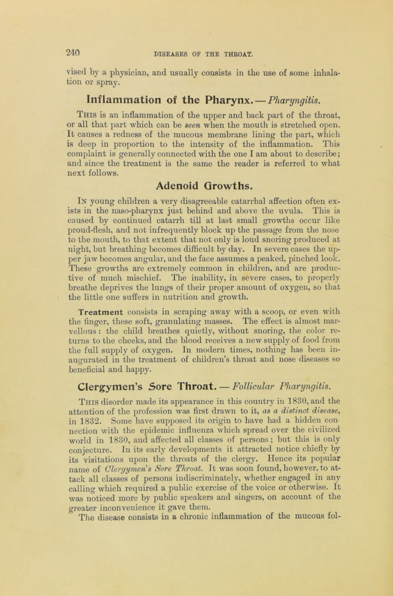 vised by a physician, and usually consists in the use of some inhala- tion or spray. Inflammation of the Pharynx. — Pharyngitis. This is an inflammation of the upper and back part of the throat, or all that part which can be seen when the mouth is stretched open. It causes a redness of the mucous membrane lining the part, which is deep in proportion to the intensity of the inflammation. This complaint is generally connected with the one I am about to describe; and since the treatment is the same the reader is referred to what next follows. Adenoid Growths. In young children a very disagreeable catarrhal affection often ex- ists in the naso-pharynx just behind and above the uvula. This is caused by continued catarrh till at last small growths occur like proud-flesh, and not infrequently block up the passage from the nose to the mouth, to that extent that not only is loud snoring produced at night, but breathing becomes diflicult by day. In severe cases the up- per jaw becomes angular, and the face assumes a peaked, pinched look. These growths are extremely common in cliildren, and are produc- tive of much mischief. The inability, in severe cases, to properly breathe deprives the lungs of their proper amount of oxygen, so that the little one suffers in nutrition and growth. Treatment consists in scraping away with a scoop, or even with the finger, these soft, granulating masses. The effect is almost mar- vellous : the child breathes quietly, without snoring, the color re- turns to the cheeks, and the blood receives a new supply of food from the full supply of oxygen. In modern times, nothing has been in- auQfurated in the treatment of children’s throat and nose diseases so beneficial and happy. Clergymen’s Sore Throat. — Follicular Pharyngitis. This disorder made its appearance in this country in 1830, and the attention of the profession was first drawn to it, as a distinct disease., in 1832. Some have supposed its origin to have had a hidden con- nection with the epidemic influenza which spread over the civilized world in 1830, and affected all classes of persons; but this is only conjecture. In its early developments it attracted notice chiefly by its visitations upon the throats of the clergy. Hence its popular name of Clergymen s Sore Throat. It was soon found, however, to at- tack all classes of persons indiscriminately, whether engaged in any calling which required a public exercise of the voice or otherwise. It was noticed more by public speakers and singers, oil account of the greater inconvenience it gave them. The disease consists in a chronic inflammation of the mucous fol-