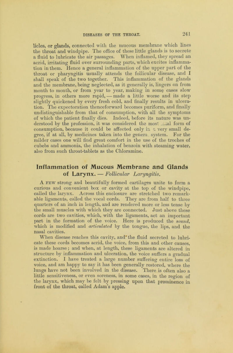 licles, or glands, connected with the mucous membrane which lines the throat and windpipe. The office of these little glands is to secrete a fluid to lubricate the air passages. When inflamed, they spread an acrid, irritating fluid over surrounding parts, which excites inflamma- tion in them. Hence a general inflammation of the upper part of the throat or pharyngitis usually attends the follicular disease, and I shall speak of the two together. This inflammation of the glands and the membrane, being neglected, as it generally is, lingers on from month to month, or from year to year, making in some cases slow progress, in others more rapid, — made a little worse and its step slightly quickened by every fresh cold, and finally results in ulcera- tion. The expectoration thenceforward becomes puriform, and finally undistinguishable from that of consumption, with all the symptoms of which the patient finally dies. Indeed, before its nature was un- derstood by the profession, it was considered the most _aml form of consumption, because it could be affected onlj'- in a very small de- gree, if at all, by medicines taken into the genera^ system. For the milder cases one will find great comfort in the use of the troches of cubebs and ammonia, the inhalation of benzoin with steaming water, also from such thi’oat-tablets as the Chloramine. Inflammation of Mucous Membrane and Glands of Larynx. — Follicular Laryngitis. A FEW strong and beautifully formed cartilages unite to form a curious and convenient box or cavity at the top of the windpipe, called the larynx. Across this enclosure are stretched two remark- able ligaments, called the vocal cords. They are from half to three quarters of an inch in length, and are rendered more or less tense by the small muscles with which they are connected. Just above these cords are two cavities, which, with the ligaments, act an important part in the formation of the voice. Here is produced the sounds which is modified and articulated by the tongue, the lips, and the nasal cavities. When disease reaches this cavity, and the fluid secreted to lubri- cate these cords becomes acrid, the voice, from this and other causes, is made hoarse; and when, at length, these ligaments are altered in structure by inflammation and ulceration, the voice suffers a gradual extinction. I have treated a large number suffering entire loss of voice, and am happy to say it has been generally restored, where the lungs have not been involved in the disease. There is often also a little sensitiveness, or even soreness, in some cases, in the region of the larynx, which may be felt by pressing upon that prominence in front of the throat, called Adam’s apple.