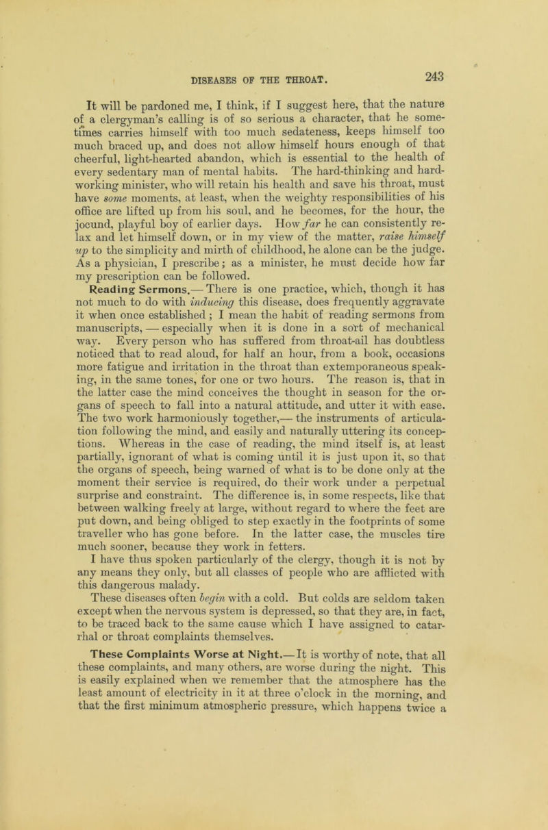 It will be pardoned me, I think, if I suggest here, that the nature of a clergyman’s calling is of so serious a character, that he some- times carries himself with too much sedateness, keeps himself too much braced up, and does not allow himself hours enough of that cheerful, light-hearted abandon, which is essential to the health of every sedentary man of mental habits. The hard-thinking and hard- workincr minister, who will retain his health and save his throat, must have some moments, at least, when the weighty responsibilities of his office are lifted up from his soul, and he becomes, for the hour, the jocund, playful boy of earlier days. VLo\n far he can consistently re- lax and let himself down, or in my view of the matter, raise himself up to the simplicity and mirth of childhood, he alone can be the judge. As a physician, I prescribe; as a minister, he must decide how far my prescription can be followed. Reading Sermons.— There is one practice, which, though it has not much to do with inducing this disease, does frequently aggravate it when once established ; I mean the habit of reading sermons from manuscripts, — especially when it is done in a soTt of mechanical way. Every person who has suffered from throat-ail has doubtless noticed that to read aloud, for half an hour, from a book, occasions more fatigue and irritation in the throat than extemporaneous speak- ing, in the same tones, for one or two hours. The reason is, that in the latter case the mind conceives the thought in season for the or- gans of speech to fall into a natural attitude, and utter it with ease. The two work harmoniously together,— the instruments of articula- tion following the mind, and easily and naturally uttering its concep- tions. Whereas in the case of reading, the mind itself is, at least partially, ignorant of what is coming until it is just upon it, so that the organs of speech, being warned of what is to be done only at the moment their service is required, do their work under a perpetual surprise and constraint. The difference is, in some respects, like that between walking freely at large, without regard to where the feet are put down, and being obliged to step exactly in the footprints of some traveller who has gone before. In the latter case, the muscles tire much sooner, because they work in fetters. I have thus spoken particularly of the clergy, though it is not by any means they only, but all classes of people who are afflicted with this dangerous malady. These diseases often begin with a cold. But colds are seldom taken except when the nervous system is depressed, so that thej’- are, in fact, to be traced back to the same cause which I have assigned to catar- rhal or throat complaints themselves. These Complaints Worse at Night.— It is worthy of note, that all these complaints, and many others, are worse during the night. This is easily explained when we remember that the atmosphere has the least amount of electricity in it at three o’clock in the morning, and that the first minimum atmospheric pressure, which happens twice a