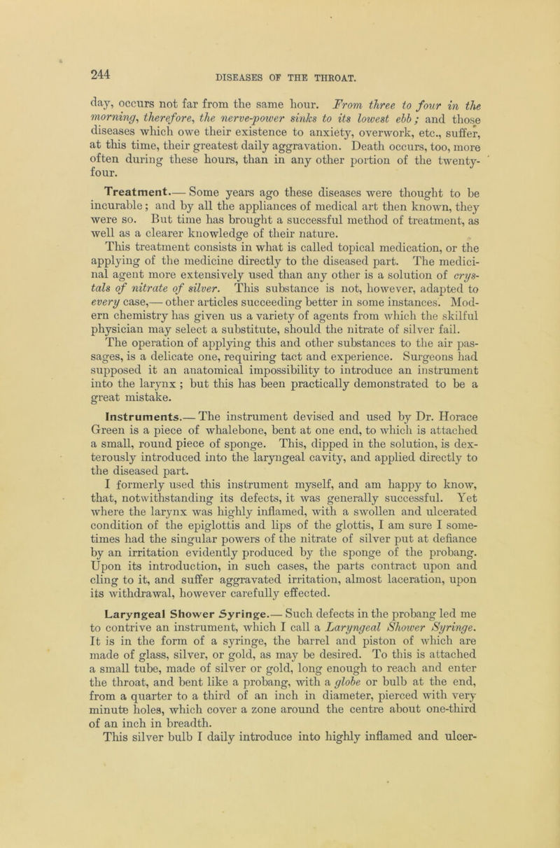 day, occurs not far from the same hour. From three to four in the morning^ therefore^ the nerve-jpower sinks to its lowest ehh; and those diseases which owe their existence to anxiety, overwork, etc., suffer, at this time, their greatest daily aggravation. Death occurs, too, more often during these hours, than in any other portion of the twenty- four. Treatment— Some years ago these diseases were thought to be incurable; and by all the appliances of medical art then known, they were so. But time has brought a successful method of treatment, as well as a clearer knowledge of their nature. This treatment consists in what is called topical medication, or the applying of the medicine directly to the diseased part. The medici- nal agent more extensively used than any other is a solution of crys- tals of nitrate of silver. This substance is not, however, adapted to every case,— other articles succeeding better in some instances. Mod- ern chemistry has given us a variety of agents from which the skilful physician may select a substitute, should the nitrate of silver fail. The operation of applying this and other substances to the air pas- sages, is a delicate one, requiring tact and experience. Surgeons had supposed it an anatomical impossibility to introduce an instrument into the larynx ; but this has been practically demonstrated to be a great mistake. Instruments.— The instrument devised and used by Dr. Horace Green is a piece of whalebone, bent at one end, to which is attached a small, round piece of sponge. This, dipped in the solution, is dex- terously introduced into the laryngeal cavity, and applied directly to the diseased part. I formerly used this instrument myself, and am happy to know, that, notwithstanding its defects, it was generally successful. Yet where the larynx was highly inflamed, with a swollen and ulcerated condition of the epiglottis and lips of the glottis, I am sure I some- times had the singular powers of the nitrate of silver put at defiance by an irritation evidently produced by the sponge of the probang. Upon its introduction, in such cases, the parts contract upon and cling to it, and suffer aggravated irritation, almost laceration, upon its withdrawal, however carefully effected. Laryngeal Shower Syringe.— Such defects in the probang led me to contrive an instrument, which I call a Laryngeal Shower Syringe. It is in the form of a syringe, the barrel and piston of which are made of glass, silver, or gold, as may be desired. To this is attached a small tube, made of silver or gold, long enough to reach and enter the throat, and bent like a probang, with a globe or bulb at the end, from a quarter to a third of an inch in diameter, pierced with very minute holes, which cover a zone around the centre about one-third of an inch in breadth. This silver bulb I daily introduce into highly inflamed and ulcer-