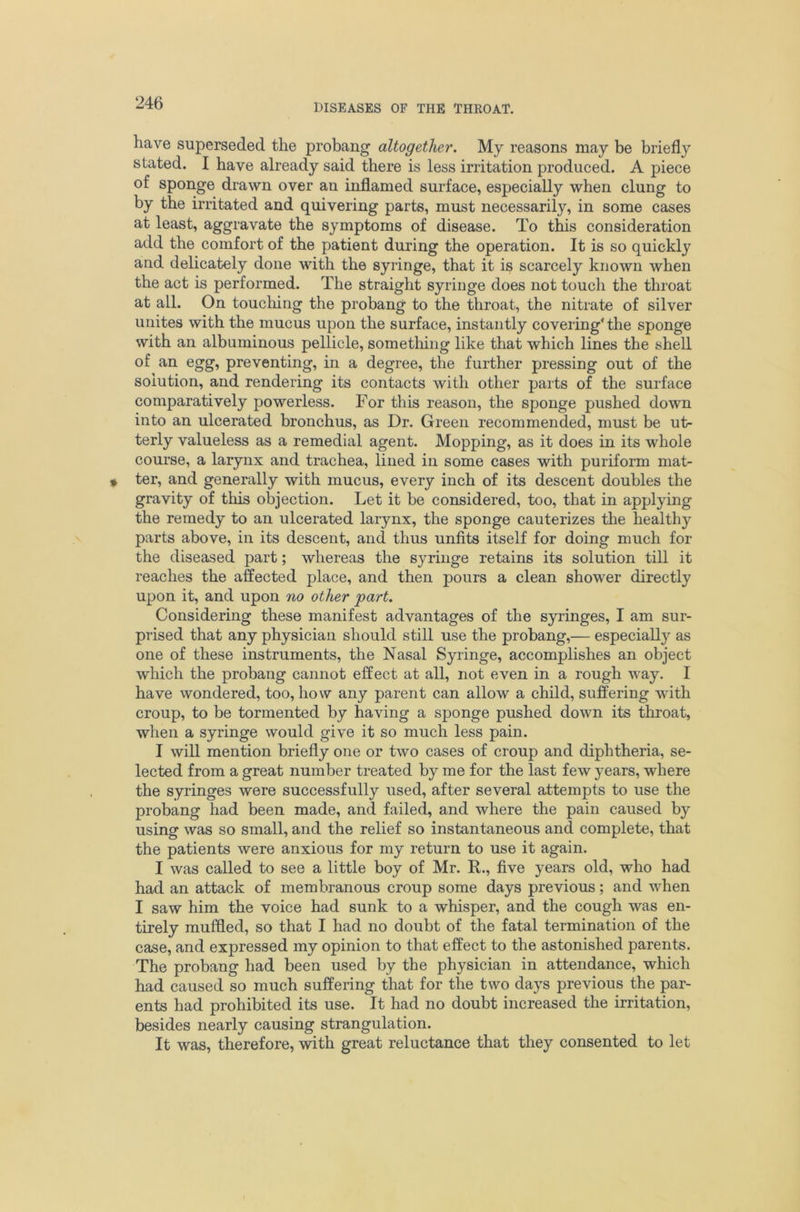 have superseded the probang altogether. My reasons may be briefly stated. I have already said there is less irritation produced. A piece of sponge drawn over an inflamed surface, especially when clung to by the irritated and quivering parts, must necessarily, in some cases at least, aggravate the symptoms of disease. To this consideration add the comfort of the patient during the operation. It is so quickly and delicately done with the syringe, that it is scarcely known when the act is performed. The straight syringe does not touch the throat at all. On toucliing the probang to the throat, the nitrate of silver unites with the mucus upon the surface, instantly covering‘the sponge with an albuminous pellicle, sometliing like that which lines the shell of an egg, preventing, in a degree, the further pressing out of the solution, and rendering its contacts with other parts of the surface comparatively powerless. For this reason, the sponge pushed down into an ulcerated bronchus, as Dr. Green recommended, must be ut- terly valueless as a remedial agent. Mopping, as it does in its whole course, a larynx and trachea, lined in some cases with puriform mat- ter, and generally with mucus, every inch of its descent doubles the gravity of this objection. Let it be considered, too, that in applying the remedy to an ulcerated larynx, the sponge cauterizes the healthy parts above, in its descent, and thus unfits itself for doing much for the diseased part; whereas the syringe retains its solution till it reaches the affected place, and then pours a clean shower directly upon it, and upon no other part. Considering these manifest advantages of the syringes, I am sur- prised that any physician should still use the probang,— especially as one of these instruments, the Nasal Syringe, accomplishes an object which the probang cannot effect at all, not even in a rough way. I have wondered, too, how any parent can allow a child, suffering with croup, to be tormented by having a sponge pushed down its throat, when a syringe would give it so much less pain. I will mention briefly one or two cases of croup and diphtheria, se- lected from a great number treated by me for the last few years, where the syringes were successfully used, after several attempts to use the probang had been made, and failed, and where the pain caused by using was so small, and the relief so instantaneous and complete, that the patients were anxious for my return to use it again. I was called to see a little boy of Mr. R., five years old, who had had an attack of membranous croup some days previous; and when I saw him the voice had sunk to a whisper, and the cough was en- tirely muffled, so that I had no doubt of the fatal termination of the case, and expressed my opinion to that effect to the astonished parents. The probang had been used by the physician in attendance, which had caused so much suffering that for the two days previous the par- ents had prohibited its use. It had no doubt increased the irritation, besides nearly causing strangulation. It was, therefore, with great reluctance that they consented to let