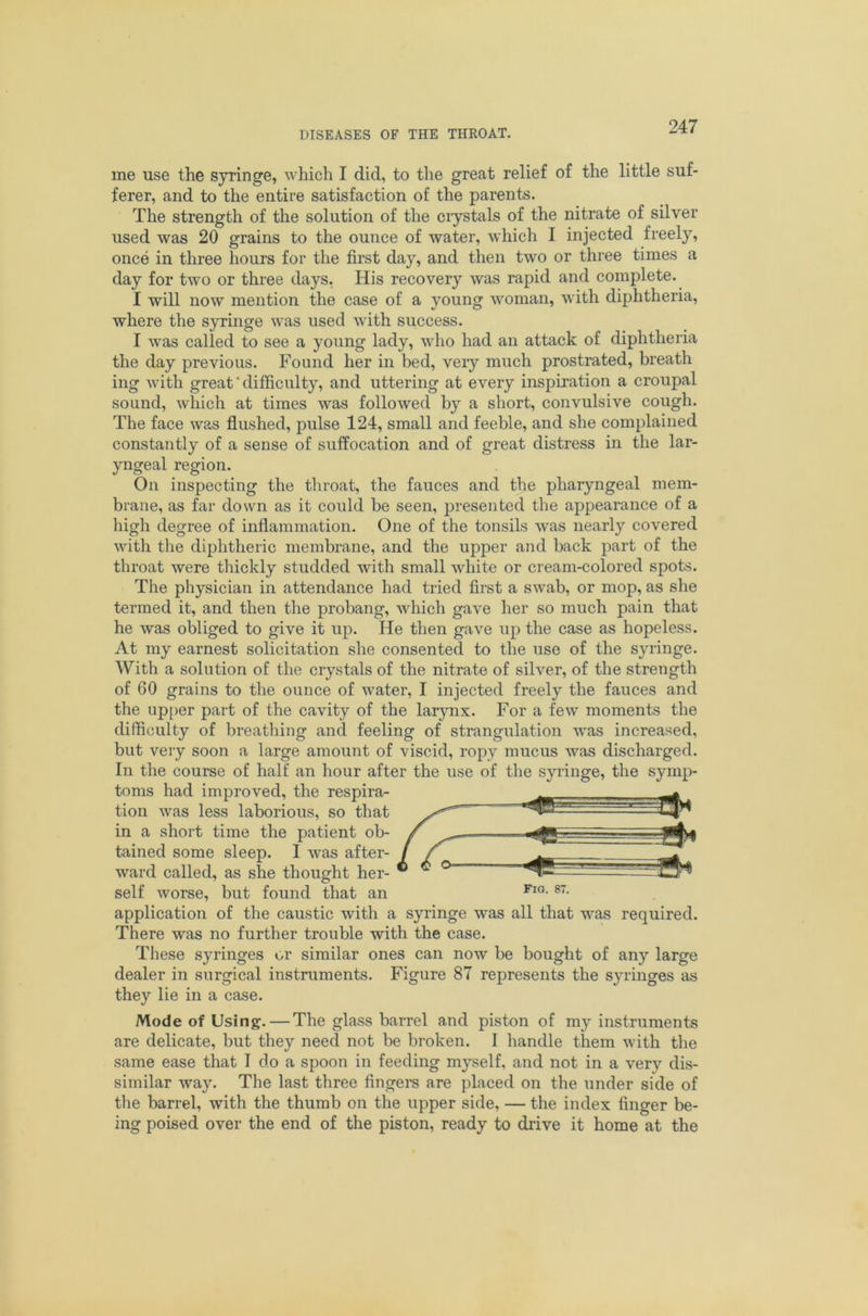 me use the syringe, which I did, to the great relief of the little suf- ferer, and to the entire satisfaction of the parents. The strength of the solution of the crystals of the nitrate of silver used was 20 grains to the ounce of water, which I injected freely, once in three hours for the first day, and then two or three times a day for two or three days, His recovery was rapid and complete. I will now mention the case of a young woman, with diphtheria, where the syringe was used with success. I was called to see a young lady, who had an attack of diphtheria the day previous. Found her in bed, very much prostrated, breath ing with great'difficulty, and uttering at every inspiration a croupal sound, which at times was followed by a short, convulsive cough. The face was flushed, pulse 124, small and feeble, and she complained constantly of a sense of suffocation and of great distress in the lar- yngeal region. On inspecting the throat, the fauces and the pharyngeal mem- bi-ane, as far down as it could be seen, presented the appearance of a high degree of inflammation. One of the tonsils was nearly covered with the diphtheric membrane, and the upper and back part of the throat were thickly studded with small white or cream-colored spots. The physician in attendance had tried first a swab, or mop, as she termed it, and then the probang, which gave her so much pain that he was obliged to give it up. He then gave up the case as hopeless. At my earnest solicitation she consented to the use of the syringe. With a solution of the crystals of the nitrate of silver, of the strength of 60 grains to the ounce of water, I injected freely the fauces and the up[)er part of the cavity of the larynx. For a few moments the difficulty of breathing and feeling of strangulation was increased, but very soon a large amount of viscid, ropy mucus was discharged. In the course of half an hour after the use of the syringe, the symp- toms had improved, the respira- tion was less laborious, so that in a short time the patient ob- tained some sleep. I was after- ward called, as she thought her- self worse, but found that an application of the caustic with a syringe was all that was required. There was no further trouble with the case. These syringes or similar ones can now be bought of any large dealer in surgical instruments. Figure 87 represents the syringes as they lie in a case. Mode of Using. — The glass barrel and piston of my instruments are delicate, but they need not be broken. I handle them with the same ease that T do a spoon in feeding myself, and not in a very dis- similar way. The last three fingers are placed on the under side of the barrel, with the thumb on the upper side, — the index finger be- ing poised over the end of the piston, ready to drive it home at the