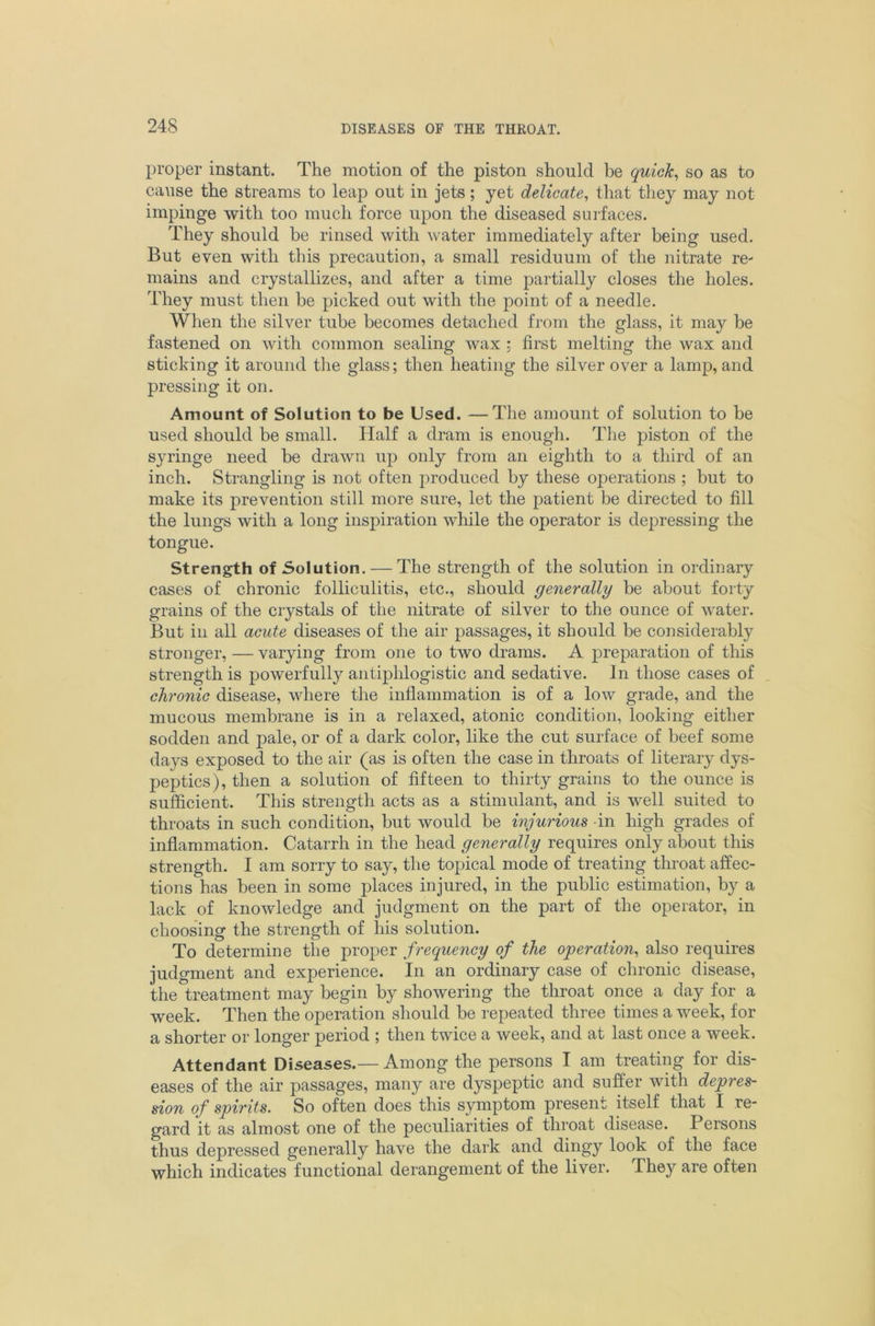 proper instant. The motion of the piston should be quick, so as to cause the streams to leap out in jets; yet delicate, that they may not impinge with too much force upon the diseased surfaces. They should be rinsed with water immediately after being used. But even with this precaution, a small residuum of the nitrate re- mains and crystallizes, and after a time partially closes the holes. They must then be picked out with the point of a needle. When the silver tube becomes detached from the glass, it may be fastened on with common sealing wax ; first melting the wax and sticking it around the glass; then heating the silver over a lamp, and pressing it on. Amount of Solution to be Used. —The amount of solution to be used should be small. Half a dram is enough. The piston of the syringe need be drawn up only from an eighth to a third of an inch. Strangling is not often produced by these operations ; but to make its prevention still more sure, let the patient be directed to fill the lungs with a long inspiration while the operator is depressing the tongue. Strength of Solution. — The strength of the solution in ordinary cases of chronic folliculitis, etc., should generally be about forty grains of the crystals of the nitrate of silver to the ounce of water. But in all acute diseases of the air passages, it should be considerably stronger, — varying from one to two drams. A preparation of tliis strength is powerfully antiphlogistic and sedative. In those cases of chronic disease, where the inflammation is of a low grade, and the mucous membrane is in a relaxed, atonic condition, looking either sodden and pale, or of a dark color, like the cut surface of beef some days exposed to the air (as is often the case in throats of literary dys- peptics), then a solution of fifteen to thirty grains to the ounce is sufficient. This strength acts as a stimulant, and is well suited to throats in such condition, but would be injurious in high grades of inflammation. Catarrh in the head generally requires only about this strength. I am sorry to say, the topical mode of treating throat affec- tions has been in some places injured, in the public estimation, by a lack of knowledge and judgment on the part of the operator, in choosing the strength of his solution. To determine the proper frequency of the operation, also requires judgment and experience. In an ordinary case of chronic disease, the treatment may begin by showering the throat once a day for a week. Then the operation should be repeated three times a week, for a shorter or longer period ; then twice a week, and at last once a week. Attendant Diseases.— Among the persons I am treating for dis- eases of the air passages, many are dyspeptic and suffer with depres- sion of spirits. So often does this symptom present itself that I re- gard it as almost one of the peculiarities of throat disease. Persons thus depressed generally have the dark and dingy look of the face which indicates functional derangement of the liver. They are often
