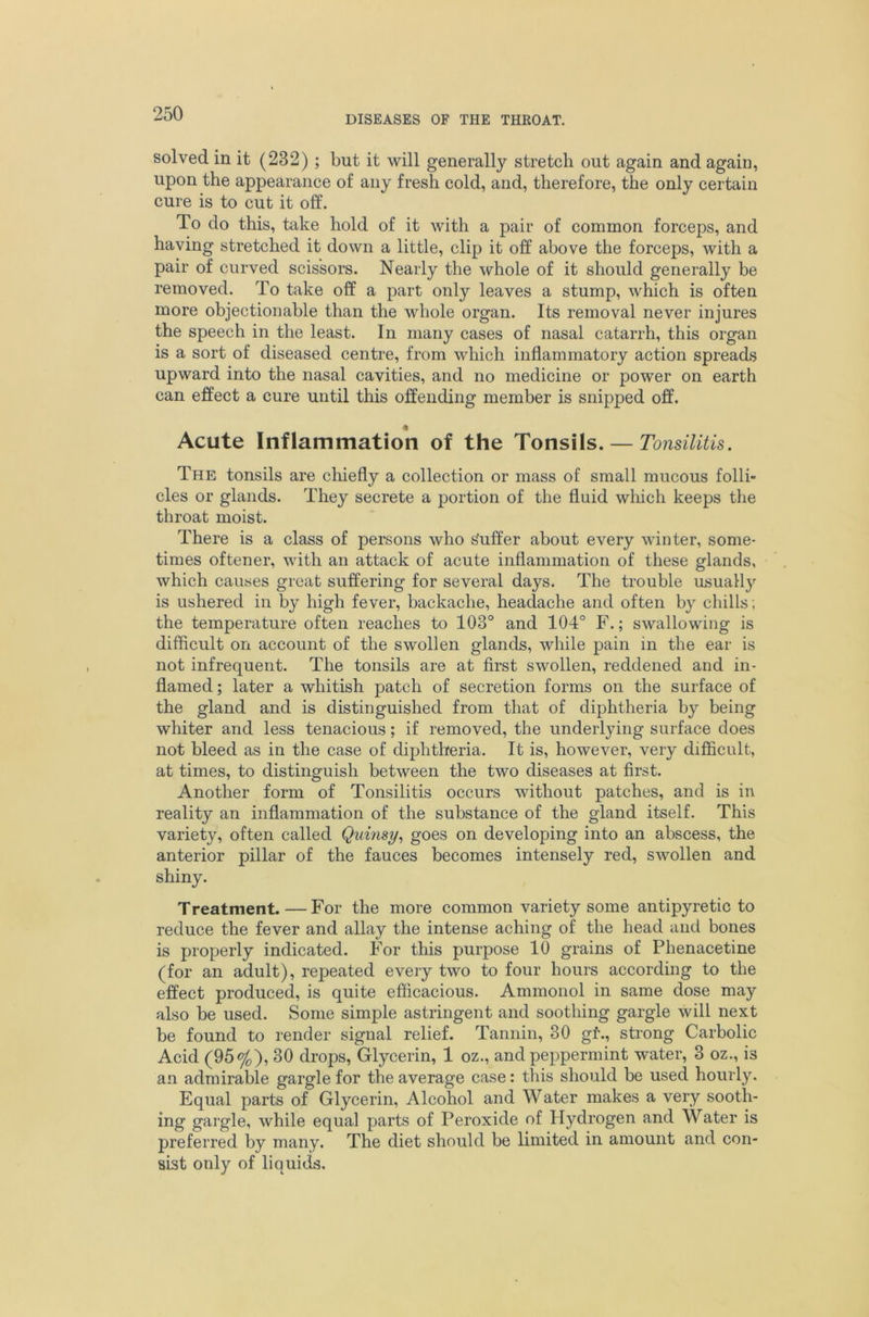 DISEASES OF THE THROAT. solved in it (232) ; but it will generally stretch out again and again, upon the appearance of any fresh cold, and, therefore, the only certain cure is to cut it off. To do this, take hold of it with a pair of common forceps, and having stretched it down a little, clip it off above the forceps, with a pair of curved scissors. Nearly the whole of it should generally be removed. To take off a part only leaves a stump, which is often more objectionable than the whole organ. Its removal never injures the speech in the least. In many cases of nasal catarrh, this organ is a sort of diseased centre, from which inflammatory action spreads upward into the nasal cavities, and no medicine or power on earth can effect a cure until this offending member is snipped off. Acute Inflammation of the Tonsils. — Tonsilitis. The tonsils are chiefly a collection or mass of small mucous folli- cles or glands. They secrete a portion of the fluid wliich keeps the throat moist. There is a class of persons who Suffer about every winter, some- times oftener, with an attack of acute inflammation of these glands, which causes great suffering for several days. The trouble usually is ushered in by high fever, backache, headache and often by chills; the temperature often reaches to 103° and 104° F.; swallowing is difficult on account of the swollen glands, while pain in the ear is not infrequent. The tonsils are at first swollen, reddened and in- flamed ; later a whitish patch of secretion forms on the surface of the gland and is distinguished from that of diphtheria by being whiter and less tenacious; if removed, the underlying surface does not bleed as in the case of diphtheria. It is, however, very difficult, at times, to distinguish between the two diseases at first. Another form of Tonsilitis occurs without patches, and is in reality an inflammation of the substance of the gland itself. This variety, often called Quinsy, goes on developing into an abscess, the anterior pillar of the fauces becomes intensely red, swollen and shiny. Treatment. — For the more common variety some antipyretic to reduce the fever and allay the intense aching of the head and bones is properly indicated. For this purpose 10 grains of Phenacetine (for an adult), repeated every two to four hours according to the effect produced, is quite efficacious. Ammonol in same dose may also be used. Some simple astringent and soothing gargle will next be found to render signal relief. Tannin, 30 gr., strong Carbolic Acid (95%), 30 drops. Glycerin, 1 oz., and peppermint water, 3 oz., is an admirable gargle for the average case: this should be used hourly. Equal parts of Glycerin, Alcohol and Water makes a very sooth- ing gargle, while equal parts of Peroxide of Hydrogen and Water is preferred by many. The diet should be limited in amount and con- sist only of liquids.