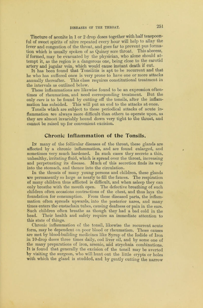 Tincture of aconite in 1 or 2 drop doses together with half teaspoon- ful of sweet spirits of nitre repeated every hour will help to allay the fever and congestion of the throat, and goes far to prevent pus forma- tion which is usually spoken of as Quinsy sore throat. This abscess, if formed, may be evacuated by the physician, who alone should at- tempt it, as the region is a dangerous one, being close to the carotid artery and jugular vein, which would cause instant death if cut. It has been found that Tonsihtis is apt to be recurrent and that he who has suffered once is very prone to have one or more attacks annually thereafter. This class requires constitutional treatment in the intervals as outlined below. These inflammations are likewise found to be an expression often- times of rheumatism, and need corresponding treatment. But the only cure is to be found by cutting off the tonsils, after the inflam- mation has subsided. This will put an end to the attacks at once. Tonsils which are subject to these periodical attacks of acute in- flammation are always more difficult than others to operate upon, as they are almost invariably bound down very tight to the throat, and cannot be raised up for convenient excision. Chronic Inflammation of the Tonsils. In many of the follicular diseases of the throat, these glands are affected by a chronic inflammation, and are found enlarged, and sometimes very much hardened. In such cases they secrete a thin, unhealthy, irritating fluid, wliich is spread over the throat, increasing and perpetuating its disease. Much of this secretion finds its way into the stomach, and thence into the circulation. In the throats of many young persons and children, these glands ure permanently so large as nearly to fill the fauces. The respiration of many children thus afflicted is difficult, and when asleep they can only breathe with the mouth open. The defective breathing of such children often occasions contractions of the chest, and thus lays the foundation for consumption. From these diseased parts, the inflam- mation often spreads upwards, into the posterior nares, and many times enters the eustachain tubes, causing deafness or pain in the ears. Such children often breathe as though they had a bad cold in the head. Their health and safety require an immediate attention to this state of things. Chronic inflammation of the tonsil, likewise the recurrent acute form, maybe dependent on.poor blood or rheumatism. Those causes are met by blood-building medicines like Syrup of the Iodide of Iron in 10-drop doses three times daily, cod liver oil, and by some one of the many preparations of iron, arsenic, and strychnia combinations. It is found that generally the excision of the tonsil may be averted by visiting the surgeon, who will hunt out the little crypts or holes with which the gland is studded, and by gently cutting the narrow