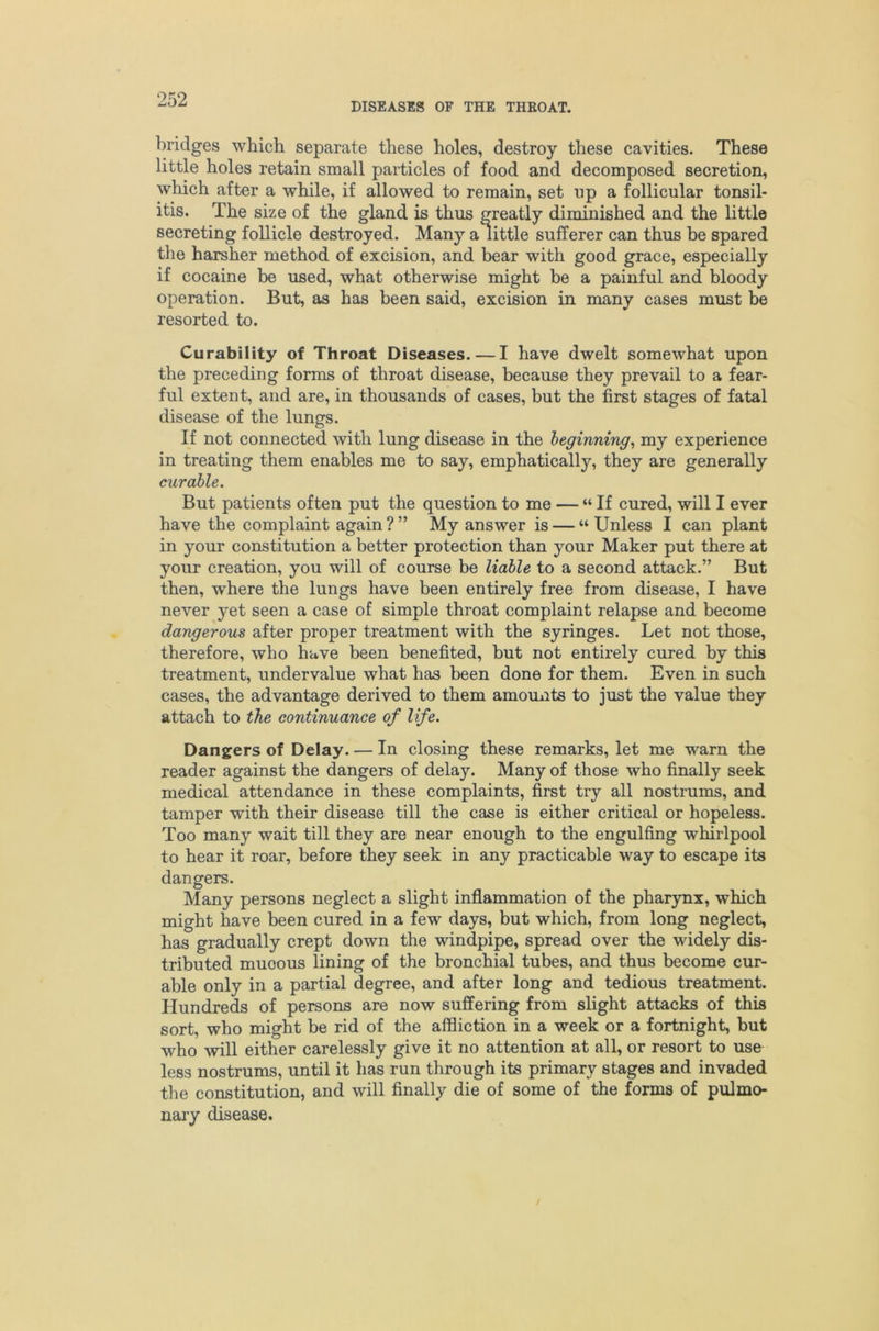 DISEASES OF THE THROAT. bridges which separate these holes, destroy these cavities. These little holes retain small particles of food and decomposed secretion, which after a while, if allowed to remain, set up a follicular tonsil- itis. The size of the gland is thus greatly diminished and the little secreting follicle destroyed. Many a little sufferer can thus be spared the harsher method of excision, and bear with good grace, especially if cocaine be used, what otherwise might be a painful and bloody operation. But, as has been said, excision in many cases must be resorted to. Curability of Throat Diseases. — I have dwelt somewhat upon the preceding forms of throat disease, because they prevail to a fear- ful extent, and are, in thousands of cases, but the first stages of fatal disease of the lungs. If not connected with lung disease in the beginning^ my experience in treating them enables me to say, emphatically, they are generally curable. But patients often put the question to me — “ If cured, will I ever have the complaint again ? ” My answer is — “ Unless I can plant in your constitution a better protection than your Maker put there at your creation, you will of course be liable to a second attack.” But then, where the lungs have been entirely free from disease, I have never yet seen a case of simple throat complaint relapse and become dangerous after proper treatment with the syringes. Let not those, therefore, who have been benefited, but not entirely cured by this treatment, undervalue what has been done for them. Even in such cases, the advantage derived to them amounts to just the value they attach to the continuance of life. Dangers of Delay. — In closing these remarks, let me warn the reader against the dangers of delay. Many of those who finally seek medical attendance in these complaints, first try all nostrums, and tamper with their disease till the case is either critical or hopeless. Too many wait till they are near enough to the engulfing whirlpool to hear it roar, before they seek in any practicable way to escape its dangers. Many persons neglect a slight inflammation of the pharynx, which might have been cured in a few days, but which, from long neglect, has gradually crept down the windpipe, spread over the widely dis- tributed mucous lining of the bronchial tubes, and thus become cur- able only in a partial degree, and after long and tedious treatment. Hundreds of persons are now suffering from slight attacks of this sort, who might be rid of the affliction in a week or a fortnight, but who will either carelessly give it no attention at all, or resort to use less nostrums, until it has run through its primary stages and invaded the constitution, and will finally die of some of the forms of pulmo- nary disease.