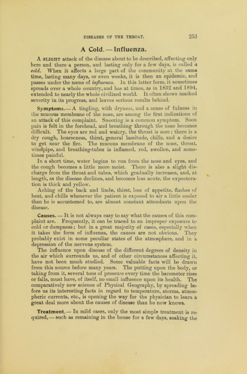 A Cold. — Influenza. A SLIGHT attack of the disease about to be described, affecting only here and there a person, and lasting only for a few days, is called a cold. When it affects a large part of the community at the same time, lasting many days, or even weeks, it is then an epidemic, and passes under the name of influenza. In this latter form, it sometimes spreads over a whole countr}'', and has at times, as in 1832 and 1894, extended to nearly the whole civilized world. It often shows marked severity in its progress, and leaves serious results behind. Symptoms.— A tingling, with dryness, and a sense of fulness in the mucous membrane of the nose, are among the first indications of an attack of this complaint. Sneezing is a common symptom. Soon pain is felt in the forehead, and breathing thiough the nose becomes difficult. The eyes are red and watery, the throat is sore; there is a dry cough, hoarseness, thirst, general lassitude, chills, and a desire to get near the fire. The mucous membrane of the nose, throat, windpipe, and breathing-tubes is inflamed, red, swollen, and some- times painful. In a short time, water begins to run from the nose and eyes, and the cough becomes a little more moist. There is also a slight dis- charge from the throat and tubes, which gradually increases, and, at length, as the disease declines, and becomes less acute, the expectora- tion is thick and yellow. Aching of the back and limbs, thirst, loss of appetite, flashes of heat, and chills whenever the patient is exposed to air a little cooler than he is accustomed to, are almost constant attendants upon the disease. Causes. — It is not always easy to say what the causes of this com- plaint are. Frequently, it can be traced to an improper exposure to cold or dampness; but in a great majority of cases, especially when it takes the form of influenza, the causes are not obvious. They probably exist in some peculiar states of the atmosphere, and in a depression of the nervous system. The influence upon disease of the different degrees of density in the air which surrounds us, and of other circumstances affecting it, have not been much studied. Some valuable facts will be drawn from this source before many years. The putting upon the body, or taking from it, several tons of pressure every time the barometer rises or falls, must have, of itself, no small influence upon its health. The comparatively new science of Physical Geography, by spreading be- fore us its interesting facts in regard to temperature, storms, atmos- pheric currents, etc., is opening the way for the physician to learn a great deal more about the causes of disease than he now knows. Treatment.— In mild cases, only the most simple treatment is re- quired,— such as remaining in the house for a few days, soaking the