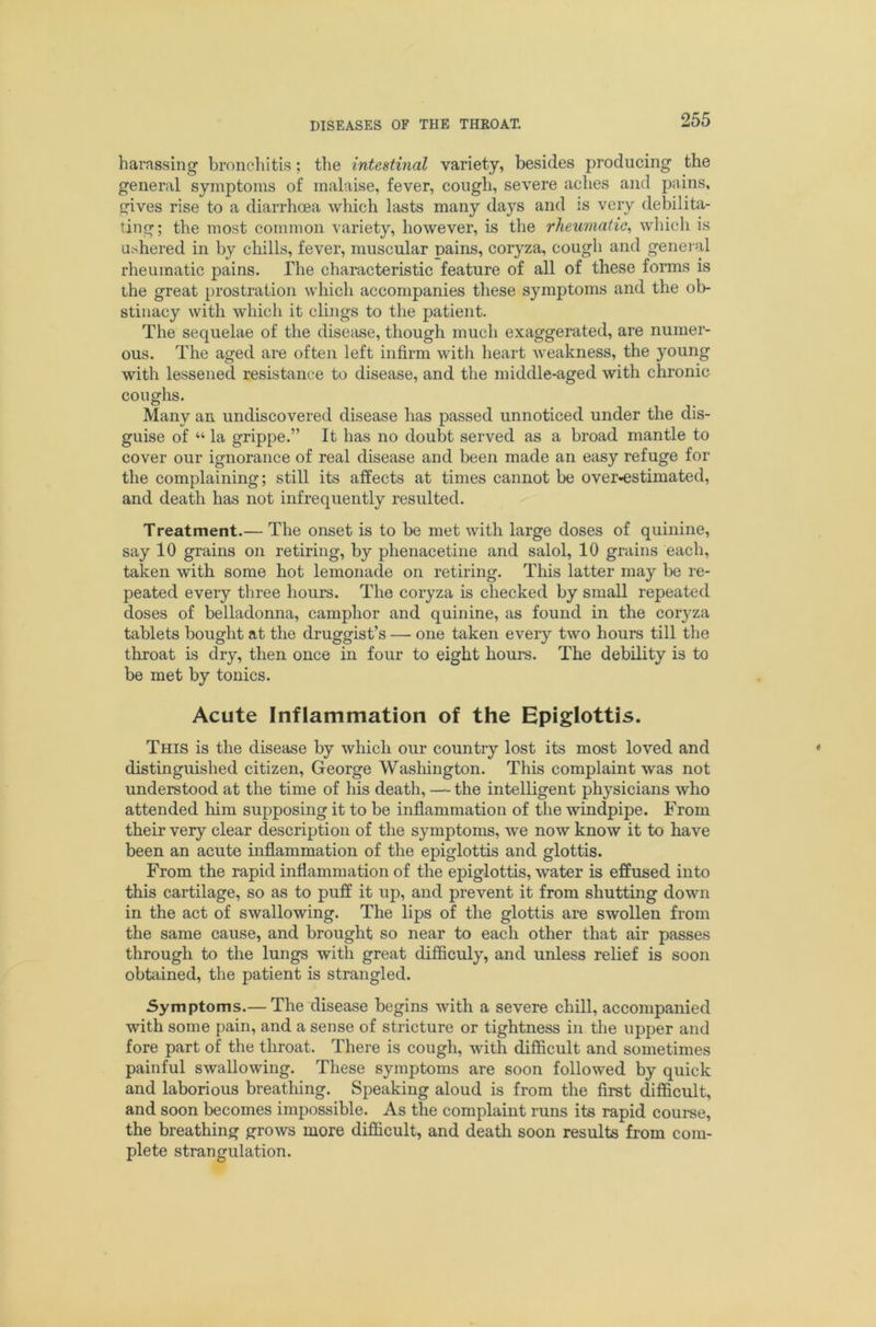 harassing brnnchitis; the inteMinal variety, besides producing the general symptoms of malaise, fever, cough, severe aches and pains, gives rise to a diarrhoea which lasts many days and is very debilita- ting; the most common variety, however, is the rheumatic^ which is ushered in by chills, fever, muscular pains, coryza, cough and geneial rheumatic pains. The characteristic feature of all of these forms is the great prostration which accompanies these symptoms and the ob- stinacy with which it clings to the patient. The sequelae of the disease, though much exaggerated, are numer- ous. The aged are often left infirm with heart weakness, the young with lessened resistance to disease, and the middle-aged with chronic coughs. Many an undiscovered disease has passed unnoticed under the dis- guise of “ la grippe.” It has no doubt served as a broad mantle to cover our ignorance of real disease and been made an easy refuge for the complaining; still its affects at times cannot be over'^stimated, and death has not infrequently resulted. Treatment.— The onset is to be met with large doses of quinine, say 10 grains on retiring, by phenacetine and salol, 10 grains each, taken with some hot lemonade on retiring. This latter may be re- peated every three hours. The coryza is checked by small repeated doses of belladonna, camphor and quinine, as found in the coryza tablets bought at the druggist’s — one taken every two hours till the throat is dry, then once in four to eight hours. The debility is to be met by tonics. Acute Inflammation of the Epiglottis. This is the disease by which our country lost its most loved and distinguished citizen, George Washington. This complaint was not understood at the time of his death, — the intelligent physicians who attended him supposing it to be inflammation of the windpipe. From their very clear description of the symptoms, we now know it to have been an acute inflammation of the epiglottis and glottis. From the rapid inflammation of the epiglottis, water is effused into this cartilage, so as to puff it up, and prevent it from shutting down in the act of swallowing. The lips of the glottis are swollen from the same cause, and brought so near to each other that air passes through to the lungs with great difficuly, and unless relief is soon obtained, the patient is strangled. Symptoms.— The disease begins with a severe chill, accompanied with some pain, and a sense of stricture or tightness in the upper and fore part of the throat. There is cough, with difficult and sometimes painful swallowing. These symptoms are soon followed by quick and laborious breathing. Speaking aloud is from the first difficult, and soon becomes impossible. As the complaint runs its rapid course, the breathing grows more difficult, and death soon results from com- plete strangulation.